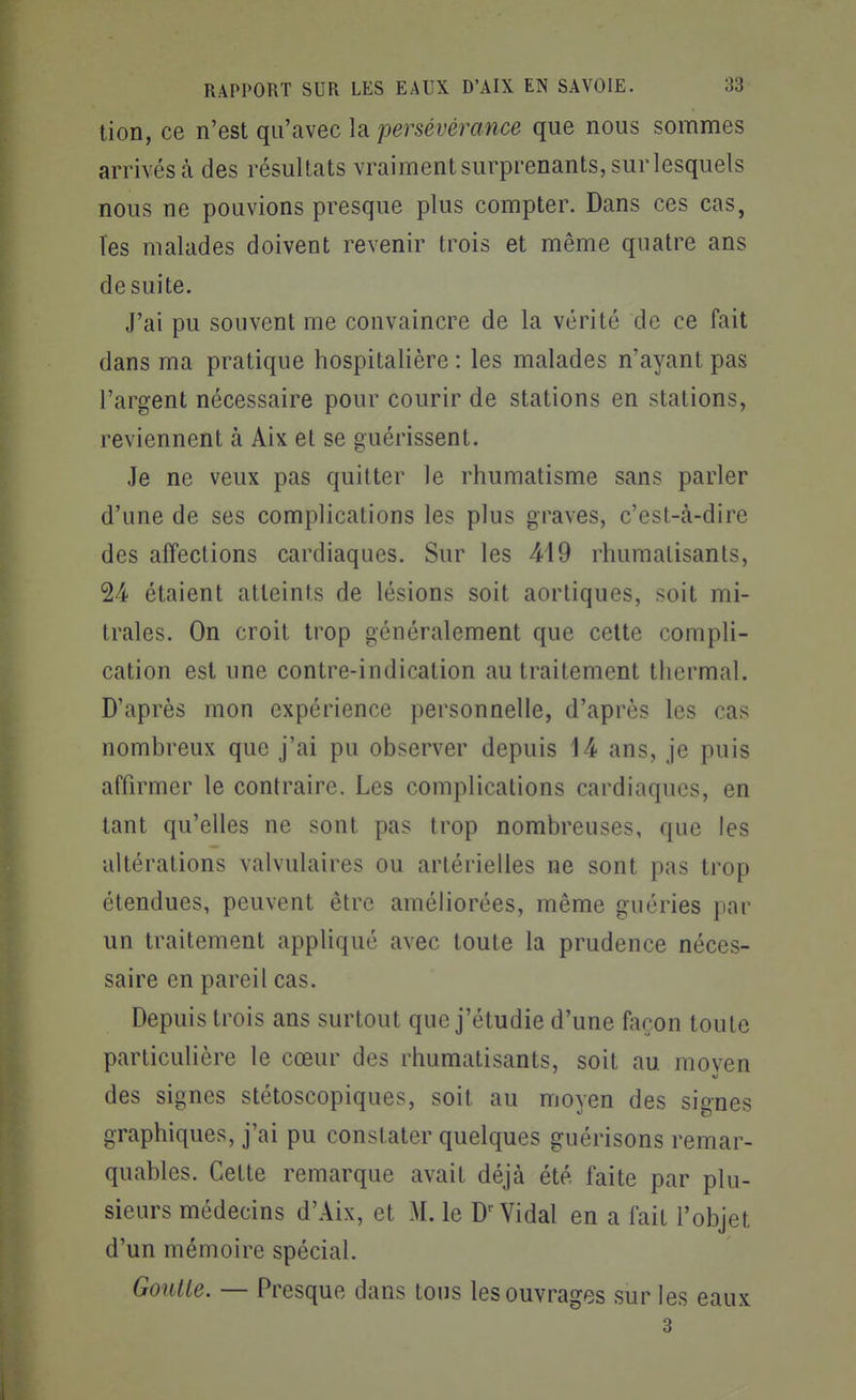 lion, ce n'est qu'avec la persévérance que nous sommes arrivés à des résultats vraiment surprenants, sur lesquels nous ne pouvions presque plus compter. Dans ces cas, l'es malades doivent revenir trois et même quatre ans de suite. J'ai pu souvent me convaincre de la vérité de ce fait dans ma pratique hospitalière : les malades n'ayant pas l'argent nécessaire pour courir de stations en stations, reviennent à Aix et se guérissent. Je ne veux pas quitter le rhumatisme sans parler d'une de ses complications les plus graves, c'est-à-dire des affections cardiaques. Sur les 419 rhumatisants, 24 étaient atteints de lésions soit aortiques, soit mi- trales. On croit trop généralement que celte compli- cation est une contre-indication au traitement thermal. D'après mon expérience personnelle, d'après les cas nombreux que j'ai pu observer depuis 14 ans, je puis affirmer le contraire. Les complications cardiaques, en tant qu'elles ne sont pas trop nombreuses, que les altérations valvulaires ou artérielles ne sont pas trop étendues, peuvent être améliorées, même guéries par un traitement appliqué avec toute la prudence néces- saire en pareil cas. Depuis trois ans surtout que j'étudie d'une façon toute particulière le cœur des rhumatisants, soit au moven des signes stétoscopiques, soit au moyen des signes graphiques, j'ai pu constater quelques guérisons remar- quables. Cette remarque avait déjà été faite par plu- sieurs médecins d'Aix, et M. le D Vidal en a fait l'objet d'un mémoire spécial. Goutte. — Presque dans tons les ouvrages sur les eaux 3