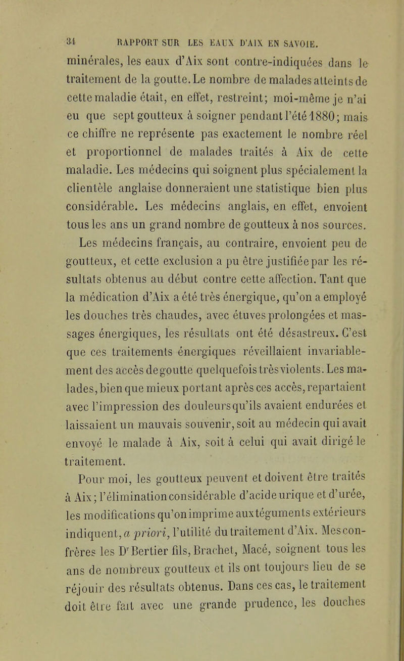 minérales, les eaux d'Aix sont contre-indiquées dans le traitement de la goutte. Le nombre de malades atteints de cette maladie était, en effet, restreint; moi-même je n'ai eu que sept goutteux à soigner pendant l'été 1880; mais ce chiffre ne représente pas exactement le nombre réel et proportionnel de malades traités à Aix de celle maladie. Les médecins qui soignent plus spécialement la clientèle anglaise donneraient une statistique bien plus considérable. Les médecins anglais, en effet, envoient tous les ans un grand nombre de goutteux à nos sources. Les médecins français, au contraire, envoient peu de goutteux, et cette exclusion a pu être justifiée par les ré- sultats obtenus au début contre cette affection. Tant que la médication d'Aix a été très énergique, qu'on a employé les douches très chaudes, avec étuves prolongées et mas- sages énergiques, les résultats ont été désastreux. C'est que ces traitements énergiques réveillaient invariable- ment des accès dégoutte quelquefois très violents. Les ma- lades, bien que mieux portant après ces accès, repartaient avec l'impression des douleurs qu'ils avaient endurées et laissaient un mauvais souvenir, soit au médecin qui avait envoyé le malade à Aix, soit à celui qui avait dirigé le traitement. Pour moi, les goutteux peuvent et doivent être traités à Aix; l'élimination considérable d'acide urique et d'urée, les modifications qu'on imprime aux téguments extérieurs indiquent, « priori, l'utilité du traitement d'Aix. Mes con- frères les D-'Bertier fils,Braehel, Macé, soignent tous les ans de nombreux goutteux et ils ont toujours Heu de se réjouir des résultats obtenus. Dans ces cas, le traitement doit être fait avec une grande prudence, les douches