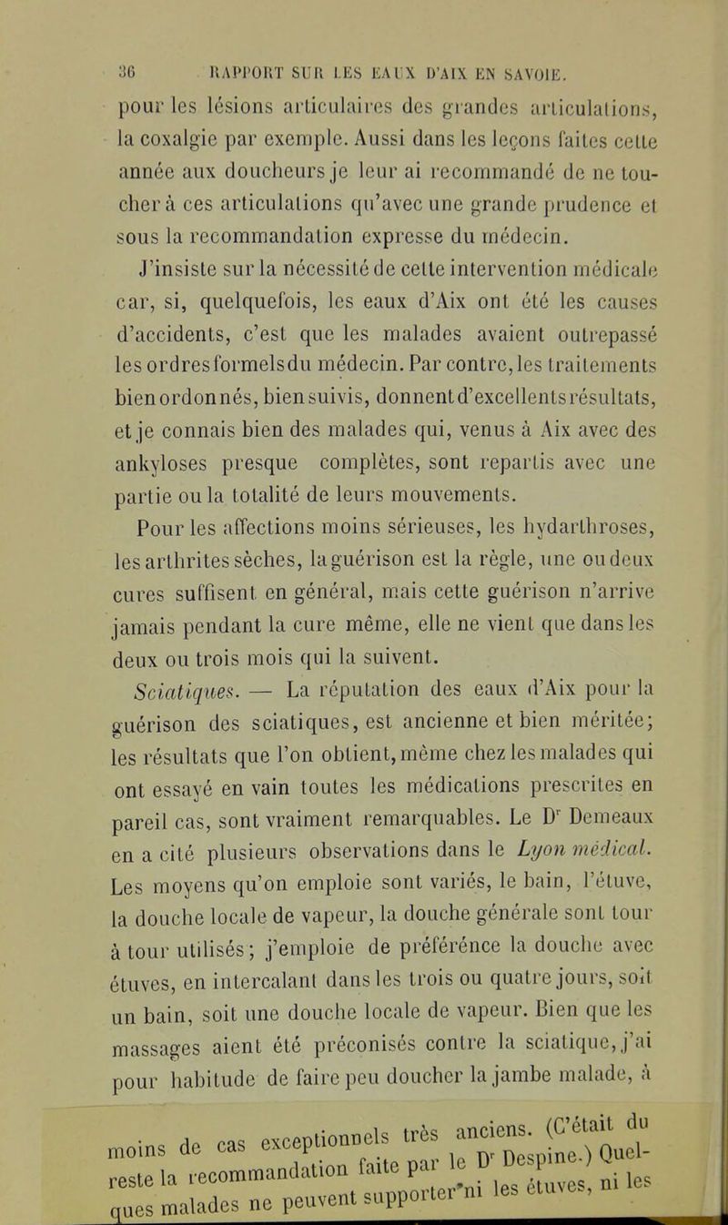 pour les lésions arlicuhires des grandes articulations, la coxalgie par exemple. Aussi dans les leçons faites cette année aux doucheurs je leur ai recommandé de ne tou- cher à ces articulations qu'avec une grande prudence et sous la recommandation expresse du médecin. J'insiste sur la nécessité de cette intervention médicale car, si, quelquefois, les eaux d'Aix ont été les causes d'accidents, c'est que les malades avaient outrepassé les ordresformelsdu médecin. Par contre,les traitements bienordonnés, biensuivis, donnentd'excellentsrésultals, et je connais bien des malades qui, venus à Aix avec des ankyloses presque complètes, sont repartis avec une partie ou la totalité de leurs mouvements. Pour les affections moins sérieuses, les hydarthroses, les arthrites sèches, laguérison est la règle, une ou doux cures suffisent en général, m.ais cette guérison n'arrive jamais pendant la cure même, elle ne vient que dans les deux ou trois mois qui la suivent. Sciatiques. — La réputation des eaux d'Aix pour la guérison des sciatiques, est ancienne et bien méritée; les résultats que l'on obtient, même chez les malades qui ont essayé en vain toutes les médications prescrites en pareil cas, sont vraiment remarquables. Le Demeaux en a cité plusieurs observations dans le Lyon médical. Les moyens qu'on emploie sont variés, le bain, l'étuve, la douche locale de vapeur, la douche générale sont tour à tour utilisés; j'emploie de préférénce la douche avec étuves, en intercalant dans les trois ou quatre jours, soit un bain, soit une douche locale de vapeur. Bien que les massages aient été préconisés contre la sciatique, j'ai pour habitude de faire peu doucher la jambe malade, à