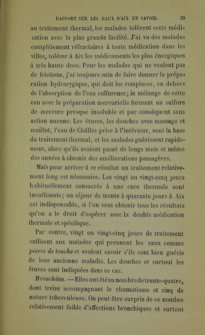 au traitement thermal, les malades tolèrent cette médi- cation avec la plus grande facilité. J'ai vu des malades complètement réfractaires à toute médication dans les villes, tolérer à Aix les médicaments les plus énergiques à très haute dose. Pour les malades qui ne veulent pas de frictions, j'ai toujours soin de faire donner la prépa- ration hydrarygique, qui doit les remplacer, en dehors de l'absorption de l'eau sulfureuse; le mélange de cette eau avec la préparation mercurielle formant un sulfure de mercure presque insoluble et par conséquent sans action aucune. Les étuves, les douches avec massage et maillot, l'eau de Châlles prise à l'intérieur, sont la base du traitement thermal, et les malades guérissent rapide- ment, alors qu'ils avaient passé de longs mois et même des années à obtenir des améliorations passagères. Mais pour arriver à ce résultat un traitement relative- ment long est nécessaire. Les vingt ou vingt-cinq jours habituellement consacrés à une cure thermale sont insuffisants; un séjour de trente à quarante jours à Aix est indispensable, si l'on veut obtenir tous les résultats qu'on a le droit d'espérer avec la double médication thermale et spécifique. Par contre, vingt ou vingt-cinq jours de traitement suffisent aux malades qui prennent les eaux comme pierre de touche et veulent savoir s'ils sont bien guéris de leur ancienne maladie. Les douches et surtout les étuves sont indiquées dans ce cas. Bronchites. —Elles ontétéau nombre de trente-quatre, dont treize accompagnant le rhumatisme et cinq de nature tuberculeuse. On peut être surpris de ce nombre relativement faible d'affections bronchiques et surtout