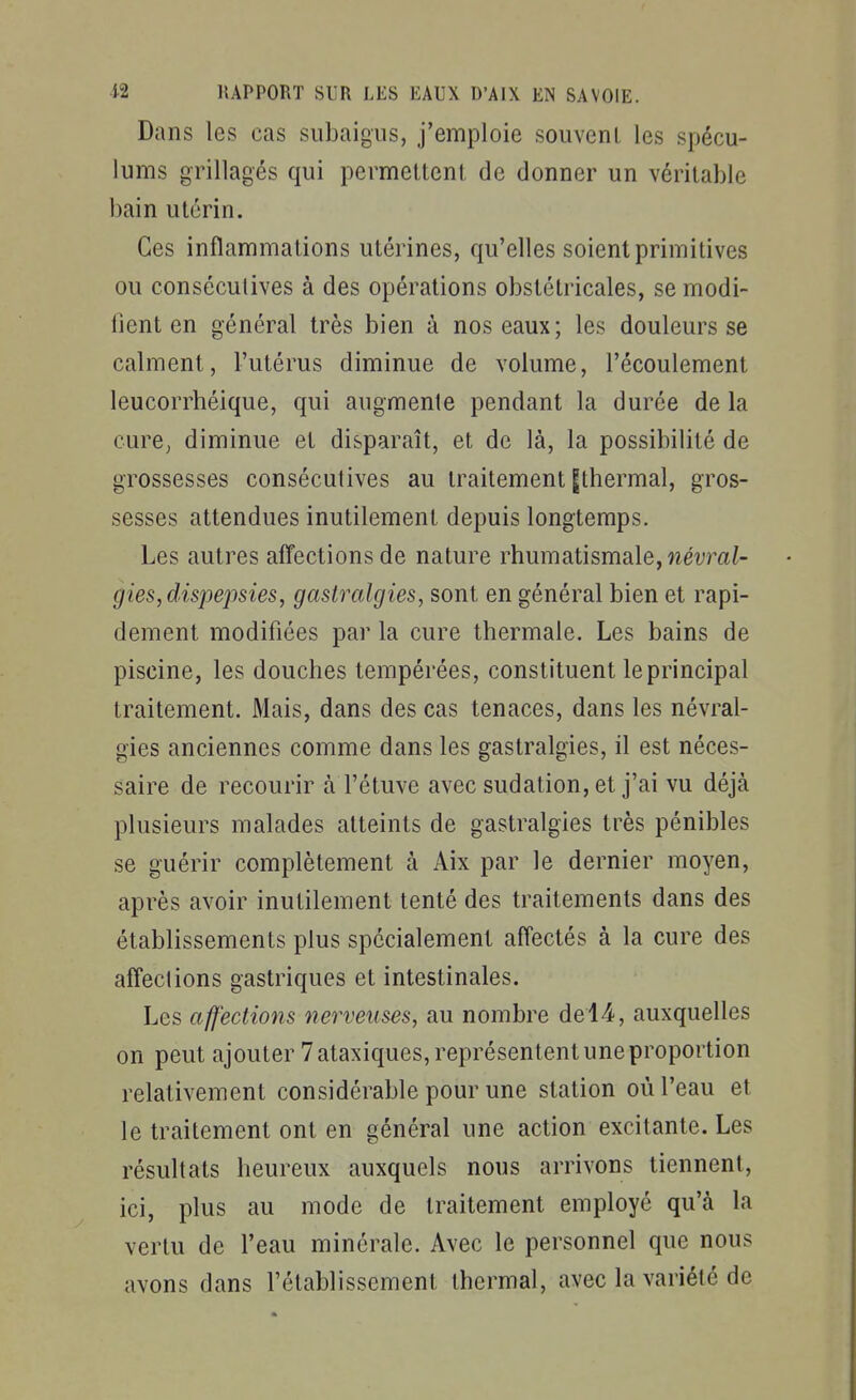Dans les cas siibaigus, j'emploie souvenL les spécu- lums grillagés qui permettent de donner un véritable bain utérin. Ces inflammations utérines, qu'elles soient primitives ou consécutives à des opérations obstétricales, se modi- fient en général très bien à nos eaux; les douleurs se calment, l'utérus diminue de volume, l'écoulement leucorrhéique, qui augmente pendant la durée de la cure, diminue et disparaît, et de là, la possibilité de grossesses consécutives au traitement gthermal, gros- sesses attendues inutilement depuis longtemps. Les autres affections de nature rhumatismale, néf rai- gies,dispepsies, gastralgies, sont en général bien et rapi- dement modifiées par la cure thermale. Les bains de piscine, les douches tempérées, constituent le principal traitement. Mais, dans des cas tenaces, dans les névral- gies anciennes comme dans les gastralgies, il est néces- saire de recourir à l'étuve avec sudation, et j'ai vu déjà plusieurs malades atteints de gastralgies très pénibles se guérir complètement à Aix par le dernier moyen, après avoir inutilement tenté des traitements dans des établissements plus spécialement affectés à la cure des affections gastriques et intestinales. Les affections nerveuses, au nombre del4, auxquelles on peut ajouter 7 ataxiques, représentent une proportion relativement considérable pour une station où l'eau et le traitement ont en général une action excitante. Les résultats heureux auxquels nous arrivons tiennent, ici, plus au mode de traitement employé qu'à la vertu de l'eau minérale. Avec le personnel que nous avons dans l'établissement thermal, avec la variété de