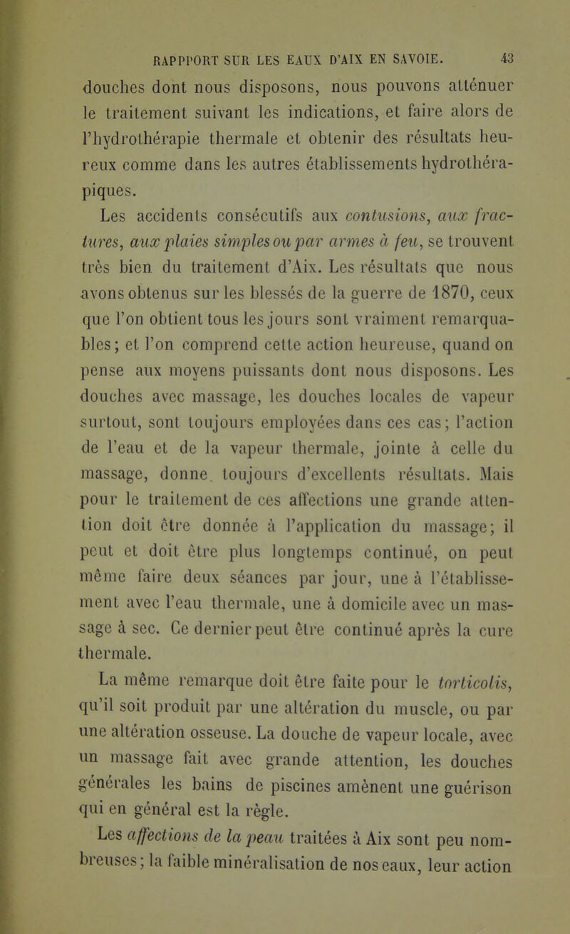douches dont nous disposons, nous pouvons atténuer le traitement suivant les indications, et faire alors de l'hydrothérapie thermale et obtenir des résultats heu- reux comme dans les autres établissements hydrothéra- piques. Les accidents consécutifs aux contusions, aux frac- tures, auœ plaies simples ou par armes à feu, se trouvent très bien du traitement d'Aix. Les résultais que nous avons obtenus sur les blessés de la guerre de 1870, ceux que l'on obtient tous les jours sont vraiment remarqua- bles; et l'on comprend cette action heureuse, quand on pense aux moyens puissants dont nous disposons. Les douches avec massage, les douches locales de vapeur surtout, sont toujours employées dans ces cas; l'action de l'eau et de la vapeur thermale, joinle à celle du massage, donne toujours d'excellents résultats. Mais pour le traitement de ces affections une grande atten- tion doit être donnée à l'application du massage; il peut et doit être plus longtemps continué, on peut même faire deux séances par jour, une à l'établisse- ment avec l'eau thermale, une à domicile avec un mas- sage à sec. Ce dernier peut être continué api'ès la cure thermale. La même remarque doit être faite pour le torticolis, qu'il soit produit par une altération du muscle, ou par une altération osseuse. La douche de vapeur locale, avec un massage fait avec grande attention, les douches générales les bains de piscines amènent une guérison qui en général est la règle. Les affections de la peau traitées à Aix sont peu nom- breuses; la faible minéralisation de nos eaux, leur action