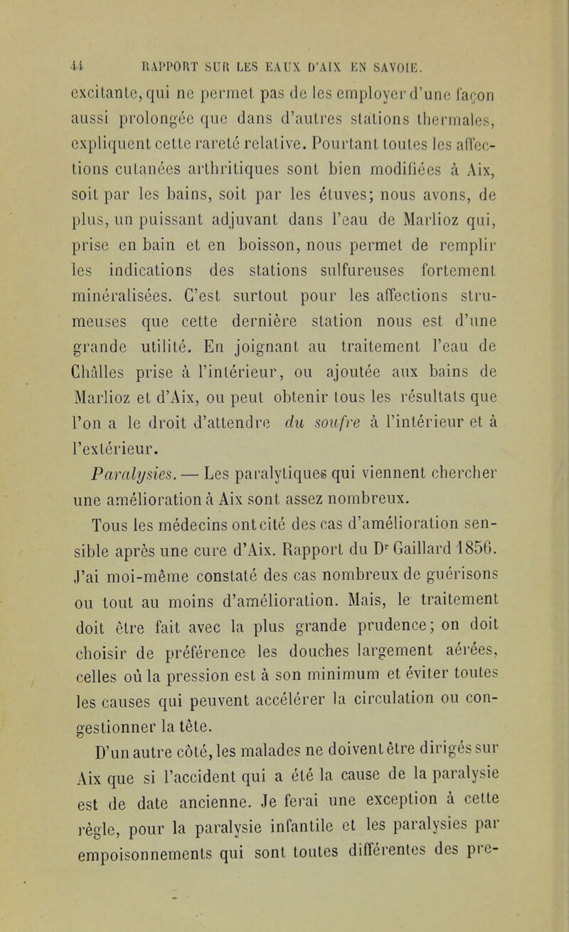 excilanLe, qui ne permet pas de les employer d'une faron aussi prolongée que dans d'autres stations thermales, expliquent cette rareté relative. Pourtant toutes les affec- tions cutanées arthritiques sont bien modifiées à Aix, soit par les bains, soit par les éluves; nous avons, de plus, un puissant adjuvant dans l'eau de Mariiez qui, prise en bain et en boisson, nous permet de remplir les indications des stations sulfureuses fortement minéralisées. C'est surtout pour les affections stru- meuses que cette dernière station nous est d'une grande utilité. En joignant au traitement l'eau de Challes prise à l'intérieur, ou ajoutée aux bains de Mariiez et d'Aix, ou peut obtenir tous les résultats que l'on a le droit d'attendre du soufre à l'intérieur et à l'extérieur. Paralysies. — Les paralytiques qui viennent chercher une amélioration à Aix sont assez nombreux. Tous les médecins ont cité des cas d'amélioration sen- sible après une cure d'Aix. Rapport du Gaillard 1856. J'ai moi-même constaté des cas nombreux de guérisons ou tout au moins d'amélioration. Mais, le traitement doit être fait avec la plus grande prudence ; on doit choisir de préférence les douches largement aérées, celles où la pression est à son minimum et éviter toutes les causes qui peuvent accélérer la circulation ou con- gestionner la tête. D'un autre côté, les malades ne doivent être dirigés sur Aix que si l'accident qui a été la cause de la paralysie est de date ancienne. Je ferai une exception à cette règle, pour la paralysie infantile et les paralysies par empoisonnements qui sont toutes différentes des pre-
