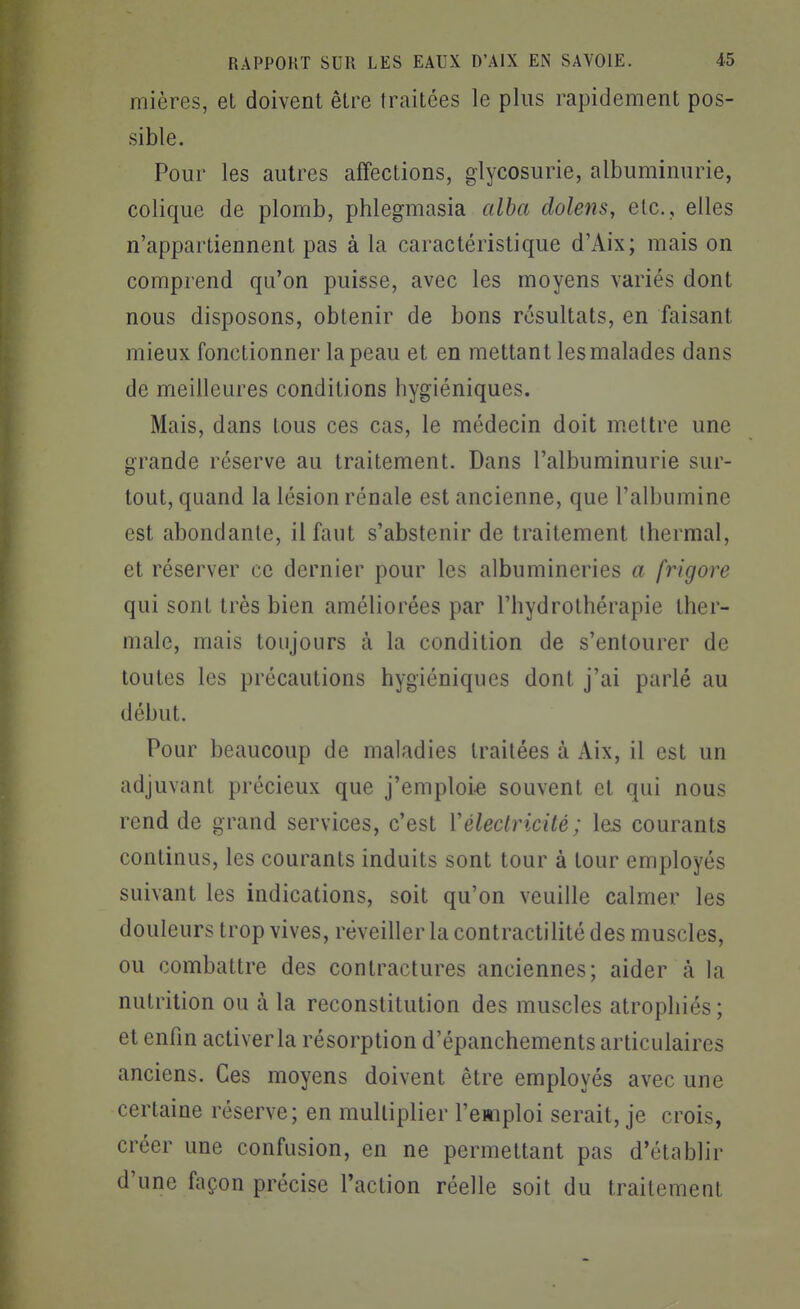 mières, et doivent être traitées le plus rapidement pos- sible. Pour les autres affections, glycosurie, albuminurie, colique de plomb, phlegmasia alba dolens, etc., elles n'appartiennent pas à la caractéristique d'Aix; mais on comprend qu'on puisse, avec les moyens variés dont nous disposons, obtenir de bons résultats, en faisant mieux fonctionner la peau et en mettant les malades dans de meilleures conditions hygiéniques. Mais, dans tous ces cas, le médecin doit niettre une grande réserve au traitement. Dans l'albuminurie sur- tout, quand la lésion rénale est ancienne, que l'albumine est abondante, il faut s'abstenir de traitement thermal, et réserver ce dernier pour les albumineries a frigore qui sont très bien améliorées par l'hydrothérapie ther- male, mais toujours à la condition de s'entourer de toutes les précautions hygiéniques dont j'ai parlé au début. Pour beaucoup de maladies traitées à Aix, il est un adjuvant précieux que j'emploie souvent et qui nous rend de grand services, c'est Vélectricité ; les courants continus, les courants induits sont tour à tour employés suivant les indications, soit qu'on veuille calmer les douleurs trop vives, réveiller la contractilité des muscles, ou combattre des contractures anciennes; aider à la nutrition ou à la reconstitution des muscles atrophiés; et enfin activer la résorption d'épanchements articulaires anciens. Ces moyens doivent être employés avec une certaine réserve; en multiplier l'emploi serait, je crois, créer une confusion, en ne permettant pas d'établir d'une façon précise l'action réelle soit du traitement