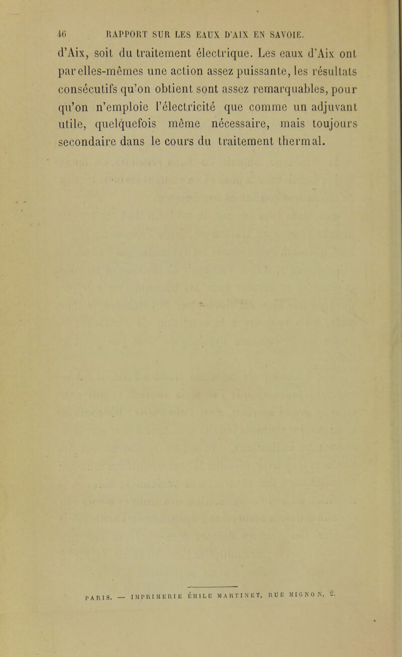 d'Aix, soil du traitement électrique. Les eaux d'Aix ont par elles-mêmes une action assez puissante, les résultats consécutifs qu'on obtient sont assez remarquables, pour qu'on n'emploie l'électricité que comme un adjuvant utile, quelquefois même nécessaire, mais toujours secondaire dans le cours du traitement thermal. PAUIS. — IMI'lUMliKIE liMlLE MAKTINUT, U U lî MIGNON,