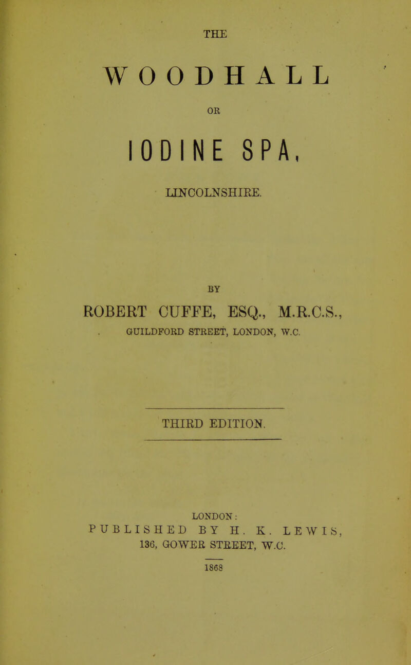 WOODHALL OR ODINE SPA, LINCOLNSHIEE. BY ROBERT CUFFE, ESQ., M.R.C.S., GUILDFORD STREET, LONDON, W.C. THIRD EDITION. LONDON: PUBLISHED BY H. K. LEWIS, 136, GOWER STUEET, W.C. 1868