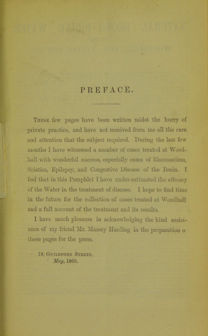 PREFACE. These few imges have been written midst the hurry of private practice, and have not received from me all the care and attention that the subject required. During the last few months I have witnessed a number of cases treated at Wood- hall with wonderful success, especially cases of liheumatism, Sciatica, Epilepsy, and Congestive Disease of the Brain. I feel that in this I'amphlet I have under-estimated the efficacy of the Water in the treatment of disease. I hope to find time in the future for the collection of cases treated at Woodhall and a full account of the treatment and its results. I have much pleasure in acknowledging the kind assist- ance of my friend Mr. Massey Harding in the preparation o these pages for the press. • 19, GUILDFOBD StEEET, May, 186S.