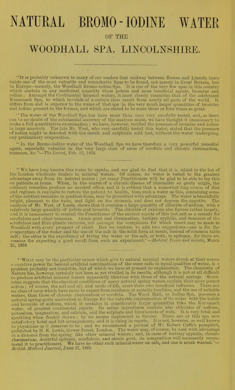 NATURAL BROMO-IODINE WATER OF THE WOODHALL SPA, LINCOLNSHIRE. It is probably \uikuo\vn to many of our readers tbat midway between Boston and Lincoln there exists one of tlio most valuable and remarkable Spas to be found, not merely in Great Britain, but in Euro])0—namely, tlie Woodhall Bronio-iodiue Spa. It is one of the very few spiis in this country wliicli uoutaiu in any medicinal cpiantity those potent and most beneficial agents, bromine and iodine. Amongst the Continental mineral water.^, it most closely resemble.* tbat of tlie celebrated Kreuznach Spa, to wliicti invalids of a certain class resort from nearly all parti of the world. It di Hers from and is superior to the water of that spa in the very much larger quantities of bromine ami iodine present in the former, and which are stated to be some three or four times as great. The water of the Woodhall Spa has been more than once very carefully tested, and, as there can 1.0 no doubt of the suU^tantial accuracy of the analyses made, we have thought it unneces.sa!-y to make a full quantitative examinatiou ; we have, however, verified the presence of bromine and iodine in large amotmts. The Lite Mr. West, who very carefully tested this water, stated that the pieseuce of iodine might be detected with the starch and sulphuric acid test, without the water xmdergoing any preliminary' evaporation. In the Bromo-iodine water of the Woodhall Spa we have therefore a verj' powerful remedial agent, especiallj- valuable in the very large class of cases of scrofula and chronic rheumatism, tumours, tc.—The Lancet, Feb. -.'2, 18G8.  We have long known thi.s water by repute, and are ghid to find that it is added to the list of the London wholesale dealers in mineral waters. Of course, no water is tested to the gi-eat'Cst advantage away from its natural source ; yet many Practitioners will be glad to be able to try this tin patients at home. When, in the course of a chronic disease of rheumatic or gouty origin, the onlijiary remedies produce no marked effect, audit is evident that a somewhat long course of diet and regimen is requisite to restore the jiatieut to health, then such a water as this, containing soiue of the subtlest remedies in gentlest dcises, may be prescribed with advantage. The water is beautifully bright, pleasant to the taste, and light on the stomach, and does not depre.ss the appetite. The analysis of Mr. West, of Leeds, shows that it contains a large (quantity of chloride of sodium, with a relatively large quantity of iodide and bnmiide. The chloride of calcium also figures rather largely, and it is unnecessary to remind the Practitioner of the ancient rejjute of this last salt as a remedy for scrofulous and other tumours, .\tonic gout and rheumatism, tertiary syphilis, and tumours of the scrofulous and ttbro-phustic varieties, are anmngst the complaints for which resort may be made to Woodhall with e\ ery pi-ospect of relief. But \\e venture to add two suggestions—one is for the evaporation of the water and tin; \ise of the salt in the solid form at meals, instead of conmion table salt; the other is the expediency of trying the water or the salt, or both, in epilepsy, for there are reasons for expecting a good result from such an experiment.''—Medical Times and Gazelle, March 521, 186S. What may be the particular causes which give to natural mineral watei'S drunk at their source a curative power far beyond artificial combmatious of the same .salts in equal qualities of water, is a problem probably not insoluble, but of which we have at ijresent no explanation. The chemistry of Nature has, however, certaiidy not been as ret rivalled in its results, although it is not at all difficult to produce artificial mineral waters apparently identical with those of the natural springs. Scoiit- teten suggests that the elect rical conditions of many nat\iral spring watei-s e.xplaiji their nioi e potent action ; of course, the soil and air, and mode of life, exert their own beneficial influence. There are no cliis's of cases wliich have more to expect from residence .at suitable localities, and the use of suitable waters, than tho.se of chronic rheumatism or scrofula. The Wood Hall, or Iodine Spa, possesses a natural spring quite unrivalled in Kurope for the valu ible impregnation of its wfiter with the iodide and bromide of sodium, which it contains in considerably larger quantities than the Kre:iznach water, of greatest continental repute. Its saline ingredients contain also chloride.? of sodium, ))otassinm, magnesium, and calcium, and the sulphate and bicarbonate of soda. It is very biisk and Bl)arkling when freshly drawn; by no means unpleasant in flavour. There are at tlus spa now satisfactory hotel and bat arrangenients, and it is rising in repute. It is not, however, so well known to physicians as it. deserves to be ; and we recommend a perusal of Mr. Robert Cuft'o's para])hlet, published by H. K. Lewis, Go\vor Street, London. The water may, of coui-se, be used with advantage at a distance from the spring, like other mineral waters ; and, in cases of tertiary syphiUs, chronic rheumatism, doubtful epilepsy, scrofulosis, and atonic gout, its com))osition will necessarily recom- mend it to practitioners. We have no other such miuerahvater ou sale, and one is much wanted.— Bi-itish Medical Journal, June 27, 18(38.