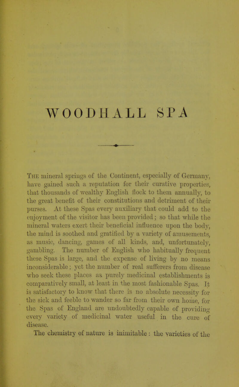 WOODHALL SPA The mineral springs of the Continent, especially of Germany, liavc gained sucli a reputation for tlieir curative properties, that thousands of wealthy English Hock to them annually, to the great benefit of their constitutions and detriment of their ]jurses. At these Spas every auxiliary that could add to the enjoyment of the visitor has been provided; so that while the mineral waters exert their beneficial influence upon the body, the mind is soothed and gratified by a variety of amusements, as music, dancing, games of all kinds, and, unfortunate!}^, gambling. The number of English who habitually frequent these Spas is large, and the expense of living by no means inconsiderable; yet the number of real sufferers from disease who seek these j^laces aa purely medicinal establishments is comparatively small, at least in the most fashionable Spas. It is satisfactory to know that there is no absolute necessity for the sick and feeble to wander so far from their own home, for the Spas of England are undoubtedly capable of providing every variety of medicinal water useful in the cure of disease. The chemistry of nature is inimitable : the varieties of the