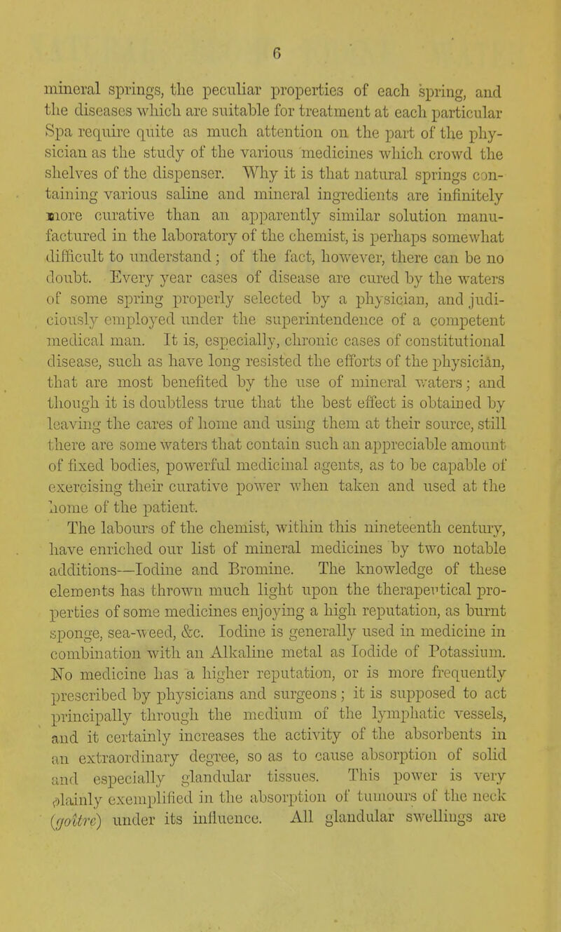 mineral s^Drings, tlie peculiar properties of each spring, and the diseases which are suitahle for treatment at each particular Spa require quite as much attention on the part of the phy- sician as the study of the various medicines which crowd the shelves of the dispenser. Why it is that natural springs con- taining various saline and mineral ingredients are infinitely Biore curative than an apjmrently similar solution manu- factured in the laboratory of the chemist, is perhaps somewhat difficult to understand; of the fact, however, there can be no doubt. Every year cases of disease are cured by the waters of some spring properly selected by a physician, and judi- ciously employed under the superintendence of a competent medical man. It is, especially, chronic cases of constitutional disease, such as have long resisted the efforts of the physician, that are most benefited bv the use of mineral v/aters; and though it is doubtless true that the best effect is obtained by leaving the cares of home and using them at their source, still there are some waters that contain such an appreciable amount of fixed bodies, powerful medicinal agents, as to be capable of exercising their curative power when taken and used at the home of the patient. The labours of the chemist, within this nineteenth century, have enriched our list of mineral medicines by two notable additions—Iodine and Bromine. The knowledge of these elements has thrown much light upon the therapertical pro- perties of some medicines enjoying a high reputation, as burnt sponge, sea-weed, &c. Iodine is generally used in medicine in combination with an Alkaline metal as Iodide of Potassium. No medicine has a higher reputation, or is more frequently prescribed by physicians and surgeons ; it is supposed to act principally through the medium of the lymphatic vessels, and it certainly increases the activity of the absorbents in an extraordinary degree, so as to cause absorption of solid and especially glandular tissues. This power is very ^olainly exemplified in the absorption of tumours of the neck {goitre) under its mfiuence. All glandular swellings are