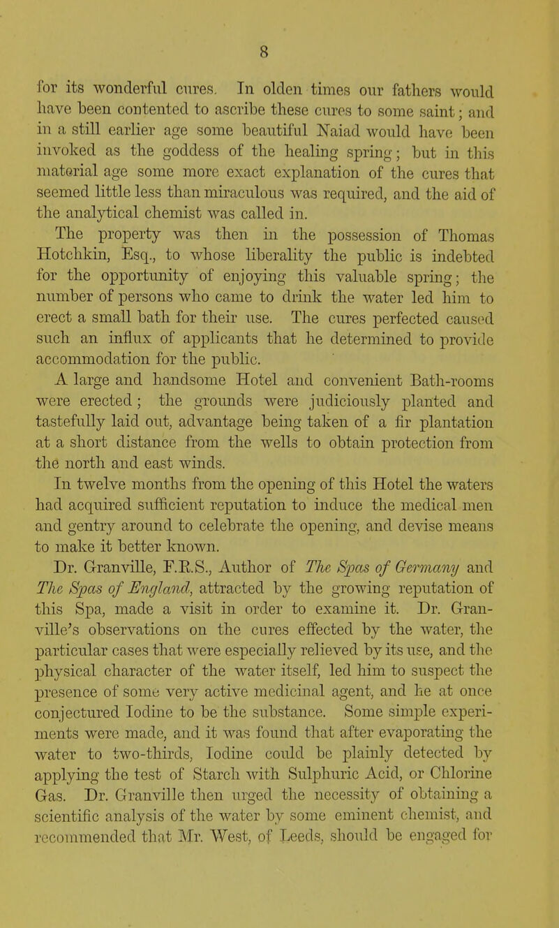 for its wonderful cures. In olden times our fathers would have been contented to ascribe these euros to some saint; and in a still earlier age some beautiful Naiad would have been invoked as the goddess of the healing spring; but in this material age some more exact explanation of the cures that seemed little less than miraculous was required, and the aid of the analytical chemist was called in. The property was then in the possession of Thomas Hotchkin, Esq., to whose liberality the public is indebted for the opportunity of enjoying this valuable spring; the number of persons who came to drink the water led him to erect a small bath for their use. The cures perfected caused such an influx of applicants that he determined to provide accommodation for the public. A large and handsome Hotel and convenient Bath-rooms were erected; the grounds were judiciously planted and tastefully laid out, advantage being taken of a fir plantation at a short distance from the wells to obtain protection from the north and east winds. In twelve months from the opening of this Hotel the waters had acquired sufficient reputation to induce the medical men and gentry around to celebrate the opening, and devise means to make it better known. Dr. Granville, T.E.S., Author of The Spas of Germany and The Spas of England, attracted by the growing reputation of this Spa, made a visit in order to examine it. Dr. Gran- ville's observations on the cures effected by the water, the particular cases that were especially relieved by its uec, and the physical character of the water itself, led him to suspect the presence of some very active medicinal agent, and he at once conjectured Iodine to be the substance. Some simple experi- ments were made, and it was found that after evaporating the water to two-thirds, Iodine coidd be plainly detected by applying the test of Starch with Sulphuric Acid, or Chlorine Gas. Dr. Granville then urged the necessity of obtaining a scientific analysis of the water by some eminent chemist, and recommended that Mr. West, of Leeds, should be engaged for