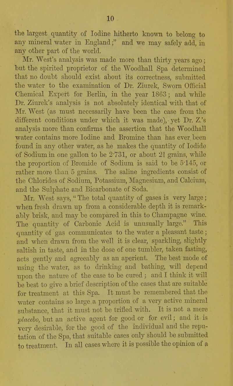 the largest quantity of Iodine hitherto known to belong to any mineral water in England; and we may safely add, in any other part of the world. Mr. West's analy^sis was made more than thirty years ago; hut the spirited proprietor of the WoodhaU Spa determined that no doubt should exist about its correctness, submitted the water to the examination of Dr. Ziurek, Sworn Official Chemical Expert for Berlin, in the year 1863; and while Dr. Ziurek's analysis is not absolutely identical with that of Mr. West (as must necessarily have been the case from the different conditions under which it was made), yet Dr. Z.'s analysis more than confirms the assertion that the Woodhall water contains more Iodine and Bromine than has ever, been found in any other water, as he makes the quantity of Iodide of Sodium in one gallon to be 2-731, or about 21 grains, while the proportion of Bromide of Sodium is said to be 5145, or rather more than 5 grains. The saline ingredients consist of the Chlorides of Sodium, Potassium, Magnesium, and Calcium, and the Sulphate and Bicarbonate of Soda. Mr. West says,  The total quantity of gases is very large; when fresh drawn up from a considerable depth it is remark- ably brisk, and may be compared in this to Champagne wine. The quantity of Carbonic Acid is unusually large. This quantity of gas communicates to the water a X3leasant taste; and when drawn from the well it is clear, sparkling, slightly saltish in taste, and in the dose of one tumbler, taken fasting, acts gently and agreeably as an aperient. The best mode of using the water, as to drinking and bathing, will depend upon the nature of the case to be cured ; and I think it will be best to give a brief description of the cases that are suitable for treatment at this Spa. It must be remembered that the water contains so large a proportion of a very active mineral substance, that it must not be trifled with. It is not a mere 'placebo, but an active agent for good or for evil; and it is very desirable, for the good of the individual and the repu- tation of the Spa, that suitable cases only should be submitted to treatment. In all cases where it is possible the opinion of a