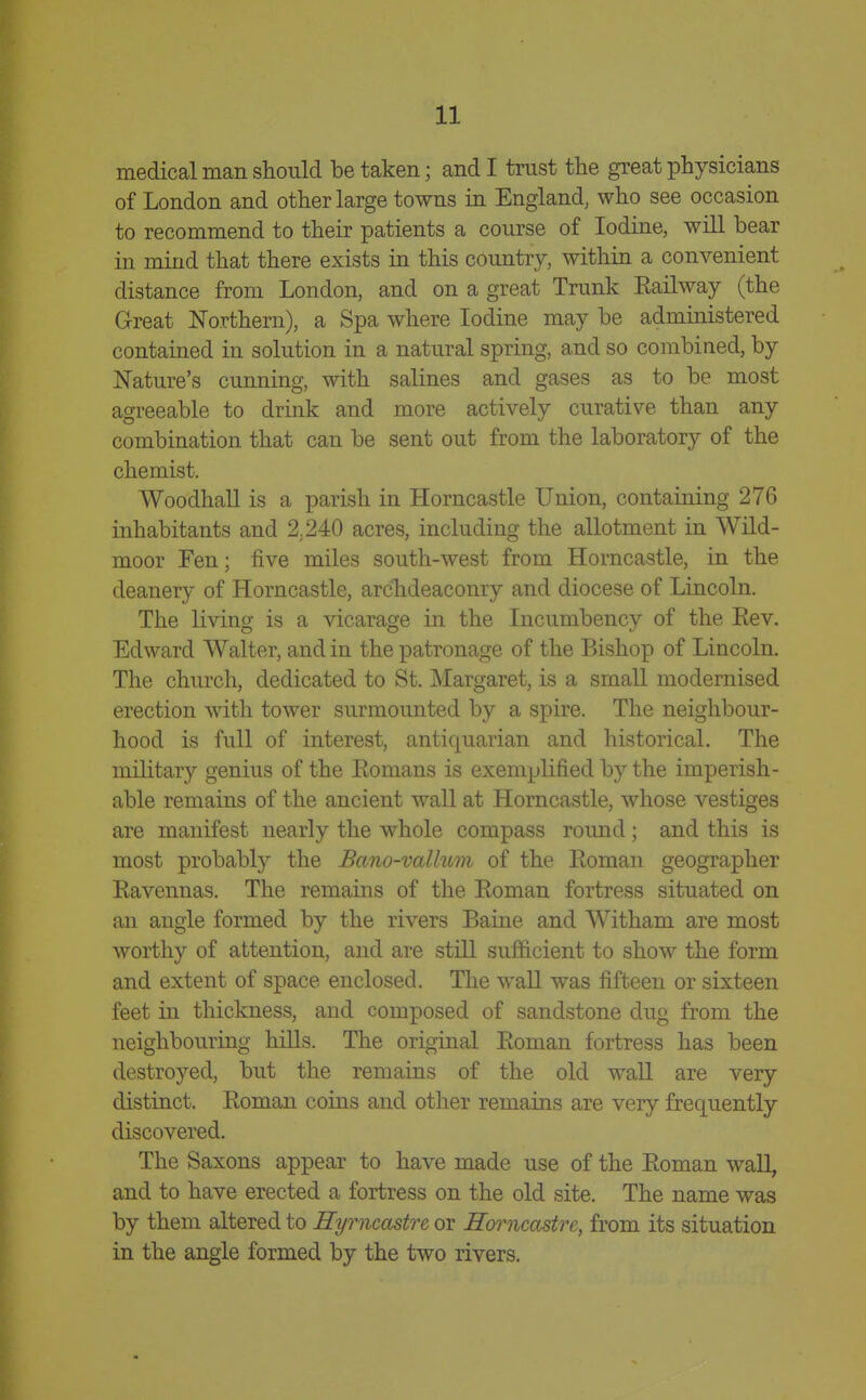 medical man should be taken; and I trust the great physicians of London and other large towns in England, who see occasion to recommend to their patients a course of Iodine, will bear in mind that there exists in this country, within a convenient distance from London, and on a great Trunk Eailway (the Great Northern), a Spa where Iodine may be administered contained in solution in a natural spring, and so combined, by Nature's cunning, with salines and gases as to be most agreeable to drink and more actively curative than any combination that can be sent out from the laboratory of the chemist. Woodhall is a parish in Horncastle Union, containing 276 inhabitants and 2,240 acres, including the allotment in Wild- moor Fen; five miles south-west from Horncastle, in the deanery of Horncastle, archdeaconry and diocese of Lincoln. The living is a vicarage in the Incumbency of the Eev. Edward Walter, and in the patronage of the Bishop of Lincoln. The church, dedicated to St. Margaret, is a small modernised erection with tower surmounted by a spire. The neighbour- hood is full of interest, antiquarian and historical. The military genius of the Eomans is exemplified by the imperish- able remains of the ancient wall at Horncastle, whose vestiges are manifest nearly the whole compass round ; and this is most probably the Bano-vallum of the Eoman geographer Eavennas. The remains of the Eoman fortress situated on an angle formed by the rivers Baine and Witham are most worthy of attention, and are still sufficient to show the form and extent of space enclosed. The wall was fifteen or sixteen feet in thickness, and composed of sandstone dug from the neighbouring hills. The original Eoman fortress has been destroyed, but the remains of the old wall are very distinct. Eoman coins and other remains are very frequently discovered. The Saxons appear to have made use of the Eoman wall, and to have erected a fortress on the old site. The name was by them altered to Hyrncastrc or Horncastre, from its situation in the angle formed by the two rivers.