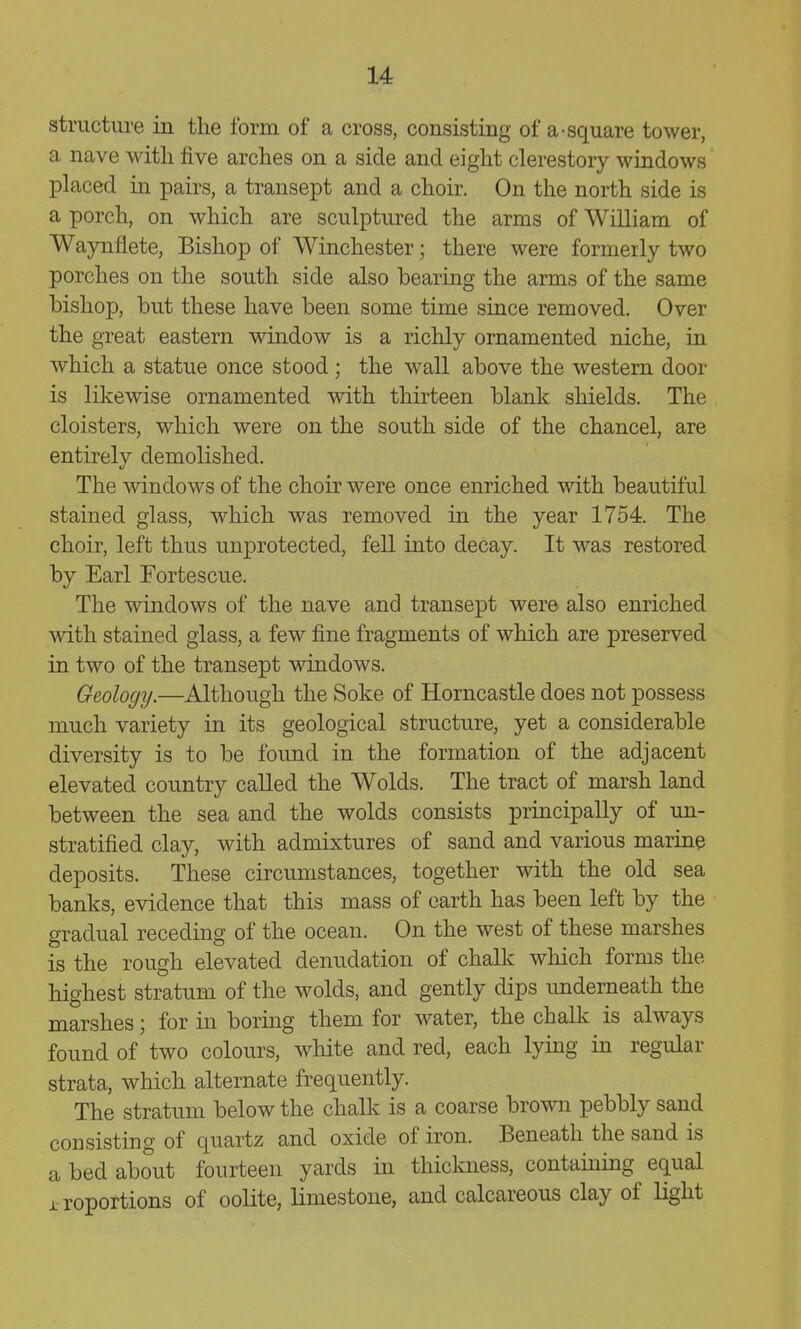 structure in the form of a cross, consisting of a-square tower, a nave witli five arches on a side and eight clerestory windows placed in pairs, a transept and a choir. On the north side is a porch, on which are sculptured the arms of William of Waynfiete, Bishop of Winchester; there were formerly two porches on the south side also bearing the arms of the same bishop, but these have been some time since removed. Over the great eastern window is a richly ornamented niche, in which a statue once stood; the wall above the western door is likewise ornamented with thirteen blank shields. The cloisters, which were on the south side of the chancel, are entirely demolished. The windows of the choir were once enriched with beautiful stained glass, which was removed in the year 1754. The choir, left thus unprotected, fell into decay. It was restored by Earl Fortescue. The windows of the nave and transept were also enriched with stained glass, a few fine fragments of which are preserved in two of the transept windows. Geology.—Although the Soke of Horncastle does not possess much variety in its geological structure, yet a considerable diversity is to be found in the formation of the adjacent elevated country called the Wolds. The tract of marsh land between the sea and the wolds consists principally of un- stratified clay, with admixtures of sand and various marine deposits. These circumstances, together with the old sea banks, evidence that this mass of earth has been left by the gradual receding of the ocean. On the west of these marshes is the rough elevated denudation of chalk which forms the highest stratum of the wolds, and gently dips imderneath the marshes; for in boring them for water, the chalk is always found of two colours, white and red, each lying in regular strata, which alternate frequently. The stratum below the chalk is a coarse brown pebbly sand consisting of quartz and oxide of iron. Beneath the sand is a bed about fourteen yards in thickness, containing equal proportions of oolite, limestone, and calcareous clay of light