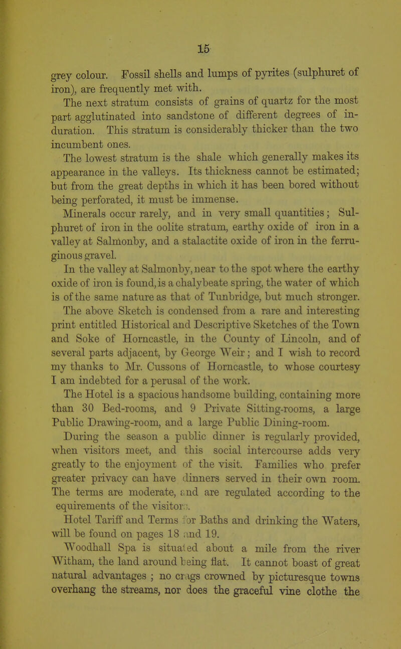grey colour. Fossil shells and lumps of pyrites (sulphuret of iron), are frequently met with. The next stratum consists of grains of quartz for the most part agglutinated into sandstone of different degrees of in- duration. This stratum is considerably thicker than the two incumbent ones. The lowest stratum is the shale which generally makes its appearance in the valleys. Its thickness cannot be estimated; but from the great depths in which it has been bored without being perforated, it must be immense. Minerals occur rarely, and in very small quantities; Sul- phuret of iron in the oolite stratum, earthy oxide of iron in a vaUey at Salmonby, and a stalactite oxide of iron in the ferru- ginous gravel. In the valley at Salmonby, near to the spot where the earthy oxide of iron is found, is a chalybeate spring, the water of which is of the same nature as that of Tunbridge, but much stronger. The above Sketch is condensed from a rare and interesting print entitled Historical and Descriptive Sketches of the Town and Soke of Horncastle, in the County of Lincoln, and of several parts adjacent, by George Weir; and I wish to record my thanks to Mr. Cussons of Horncastle, to whose courtesy I am indebted for a perusal of the work. The Hotel is a spacious liandsome building, containing more than 30 Bed-rooms, and 9 Private Sitting-rooms, a large Public Drawing-room, and a large Public Dining-room. During the season a public dinner is regularly provided, when visitors meet, and this social intercourse adds very greatly to the enjoyment of the visit. Families who prefer greater privacy can have dinners served in their own room. The terms are moderate, i.nd are regulated according to the equirements of the visitor,;. Hotel Tariff and Terms i or Baths and drinking the Waters, will be found on pages 18 ;ind 19. Woodhall Spa is situated about a mile from the river Witham, the land aroimd being flat. It cannot boast of great natural advantages ; no crags crowned by picturesque towns overhang the streams, nor does the graceful vine clothe the