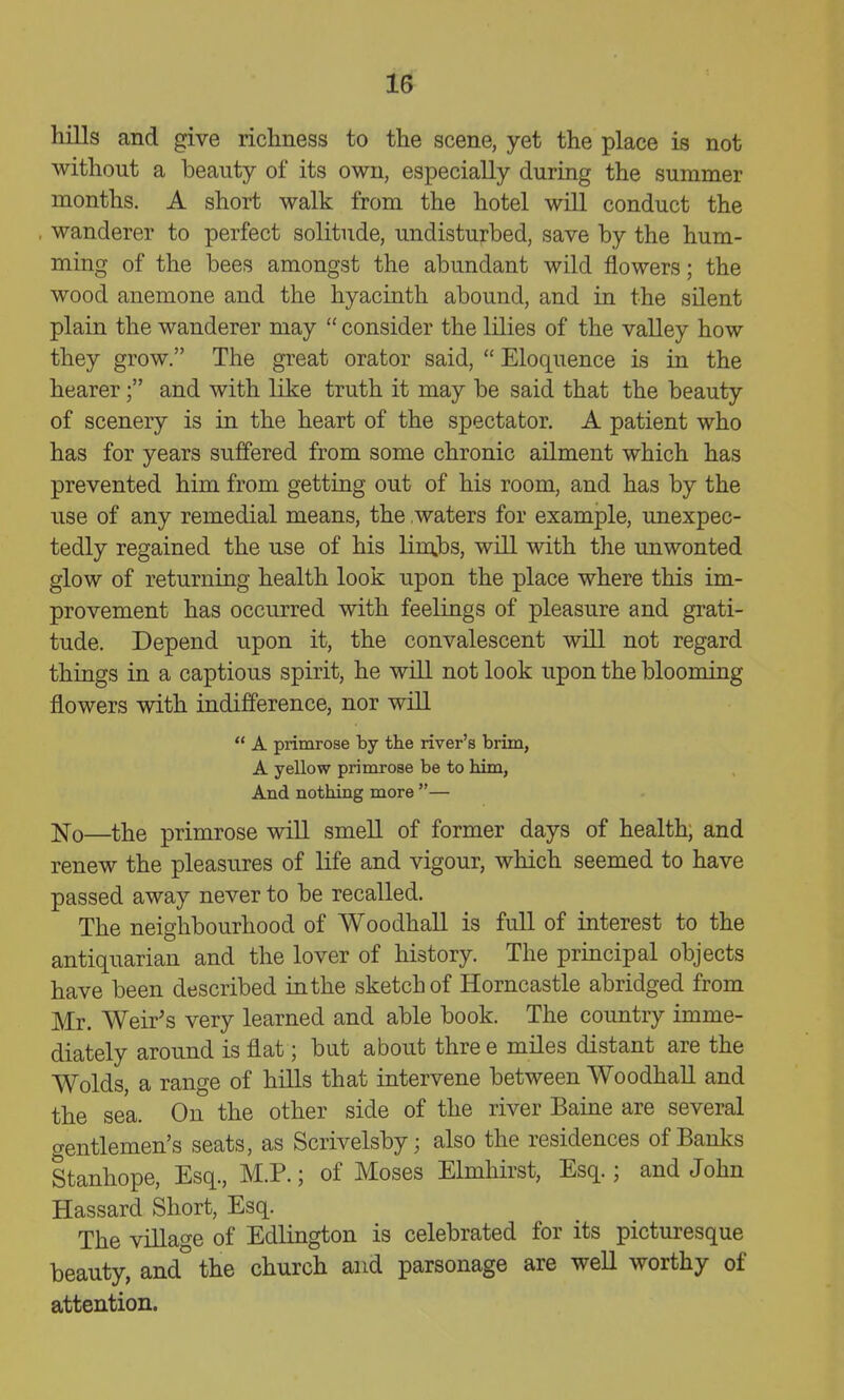 hills and give ricliness to the scene, yet the place is not without a beauty of its own, especially during the summer months. A short walk from the hotel will conduct the wanderer to perfect solitude, undisturbed, save by the hum- ming of the bees amongst the abundant wild flowers; the wood anemone and the hyacinth abound, and in the silent plain the wanderer may  consider the lilies of the valley how they grow. The great orator said,  Eloquence is in the hearerand with like truth it may be said that the beauty of scenery is in the heart of the spectator. A patient who has for years suffered from some chronic ailment which has prevented him from getting out of his room, and has by the use of any remedial means, the waters for example, unexpec- tedly regained the use of his lim.bs, will with the unwonted glow of returning health look upon the place where this im- provement has occurred with feelings of pleasure and grati- tude. Depend upon it, the convalescent will not regard things in a captious spirit, he will not look upon the blooming flowers with indifference, nor will  A primrose by the river's brim, A yellow primrose be to him, And nothing more — ji^o—the primrose will smell of former days of health, and renew the pleasures of life and vigour, which seemed to have passed away never to be recalled. The neighbourhood of Woodhall is full of interest to the antiquarian and the lover of history. The principal objects have been described in the sketch of Horncastle abridged from Mr. Weir's very learned and able book. The country imme- diately around is flat; but about thre e miles distant are the Wolds, a range of hills that intervene between Woodhall and the sea. On the other side of the river Baine are several gentlemen's seats, as Scrivelsby; also the residences of Banks Stanhope, Esq., M.P.; of Moses Elmhirst, Esq.; and John Hassard Short, Esq. The village of Edlington is celebrated for its picturesque beauty, and the church and parsonage are well worthy of attention.
