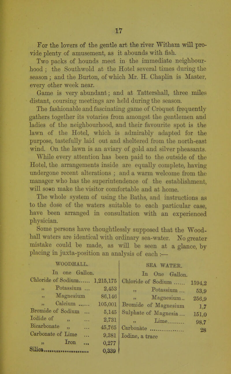 For tlie lovers of the gentle art the river Witham will pro- vide plenty of amusement, as it abounds with fish. Two packs of hounds meet in the immediate neighbour- hood ; the South wold at the Hotel several times during the season; and the Burton, of which Mr. H. Chaplin is Master, every other week near. Game is very abundant; and at Tattershall, three miles distant, coursing meetings are held during the season. The fashionable and fascinating game of Croquet frequently gathers together its votaries from amongst the gentlemen and ladies of the neighbourhood, and their favourite spot is the lawn of the Hotel, which is admirably adapted for the purpose, tastefully laid out and sheltered from the north-east wind. On the lawn is an aviary of gold and silver pheasants. While every attention has been paid to the outside of the Hotel, the arrangements inside are equally complete, having undergone recent alterations ; and a warm welcome from the manager who has the superintendence of the establishment, will so®n make the visitor comfortable and at home. The whole system of using the Baths, and instructions as to the dose of the waters suitable to each particular case, have been arranged in consultation with an experienced physician. Some persons have thoughtlessly supposed that the Wood- hall waters are identical with ordinary sea-water. No greater mistake could be made, as will be seen at a glance, by placing in juxta-position an analysis of each :— SEA WATER. In One Gallon. Chloride of Sodium 1594,2 WOODHALL. In one Gallon. Chloride of Sodium 1,215,175 „ Potassium ... 2,453 „ Magnesium 86,146 105,001 Bromide of Sodium ... 5,145 Iodide of „ 2,731 Bicarbonate „ 45,765 Carbonate of Lime 9,381 5j Iron ... 0,277 0,339 5, Potassium... „ Magnesium.. Bromide of Magnesium Sulphate of Magnesia... » Lime Carbonate Iodine, a trace 53,9 256,9 1,7 151,0 98,7 28