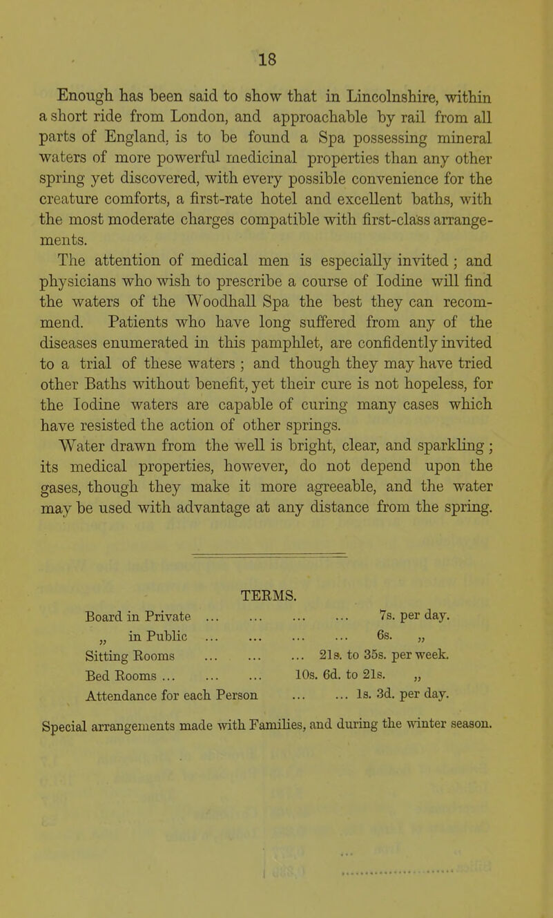 Enougli has been said to show that in Lincolnshire, within a short ride from London, and approachable by rail from all parts of England, is to be found a Spa possessing mineral waters of more powerful medicinal properties than any other spring yet discovered, with every possible convenience for the creature comforts, a first-rate hotel and excellent baths, with the most moderate charges compatible with first-class arrange- ments. The attention of medical men is especially invited ; and physicians who wish to prescribe a course of Iodine will find the waters of the Woodhall Spa the best they can recom- mend. Patients who have long suffered from any of the diseases enumerated in this pamphlet, are confidently invited to a trial of these waters ; and though they may have tried other Baths without benefit, yet their cure is not hopeless, for the Iodine waters are capable of curing many cases which have resisted the action of other springs. Water drawn from the well is bright, clear, and sparkling; its medical properties, however, do not depend upon the gases, though they make it more agreeable, and the water may be used with advantage at any distance from the spring. TERMS. Board in Private 7s. per day. „ in Public 6s. „ Sitting Rooms 21 a. to 35s. per week. Bed Rooms 10s. 6d. to 21s. „ Attendance for each Person Is. 3d. per day. Special arrangements made with Families, and during the 'ivinter season.