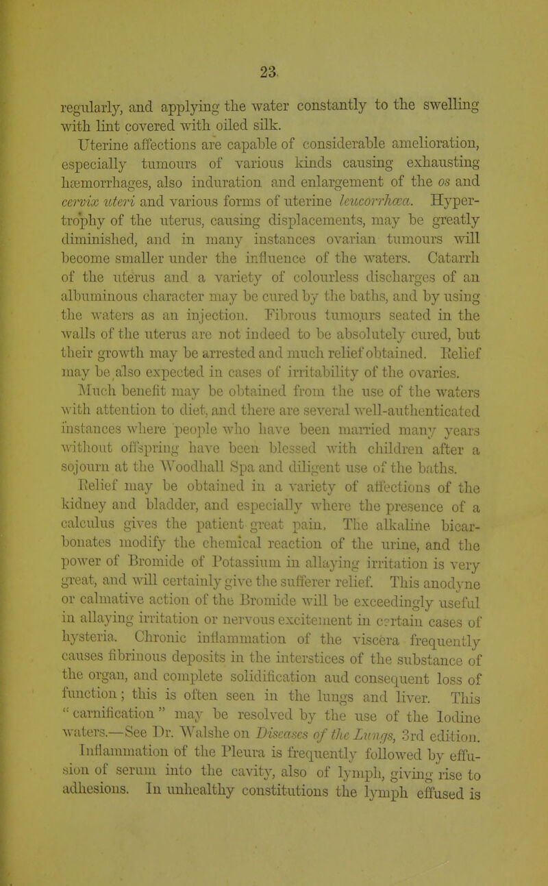 regularly, and applying the water constantly to the swelling with lint covered with oiled silk. Uterine affections are capable of considerable amelioration, especially tumours of various kinds causing exhausting hasmorrhages, also induration and enlargement of the os and cervix uteri and various forms of uterine Icucorrhma. Hyper- trophy of the uterus, causing displacements, may be greatly diminished, and in many instances ovarian tumours will become smaller under the influence of the waters. Catarrh of the uterus and a variety of colourless discharges of an albuminous character may be cured by the baths, and by using the waters as an injection. Fibrous tumours seated in the Avails of the uterus are not indeed to be absolutely cured, but their growth may be arrested and much relief obtained. Eelief may be also expected in cases of irritability of the ovaries. Much benefit may be obtained from the use of the waters with attention to diet, and there are several well-authenticated instances where people who have been married many years without offspring have been blessed with children after a sojourn at the AVoodhall Spa and diligent use of the bfiths. Pielief may be obtained in a variety of affections of the kidney and bladder, and especially where the presence of a calculus gives the patient great pain. The alkaline bicar- bonates modify the chemical reaction of the urine, and the power of Bromide of Potassium in allaying irritation is very great, and will certainly give the sufferer relief This anodyne or calmative action of the Bromide will be exceedingly useful in allaying irritation or nervous excitement in c?rtain cases of hysteria. Chronic inflammation of the viscera frequently causes fibrinous deposits in the interstices of the substance of the organ, and complete solidification aud consequent loss of function; this is often seen in the lungs and liver. This  carnihcation  may be resolved by the use of the Iodine waters.—See Dr. Walshe on Diseases of tkc Lungs, 3rd edition. Inflanunation of the Pleura is frequently foilowed by effu- sion of serum into the cavity, also of lymph, giving rise to adhesions. In unhealthy constitutions the hanph effused is