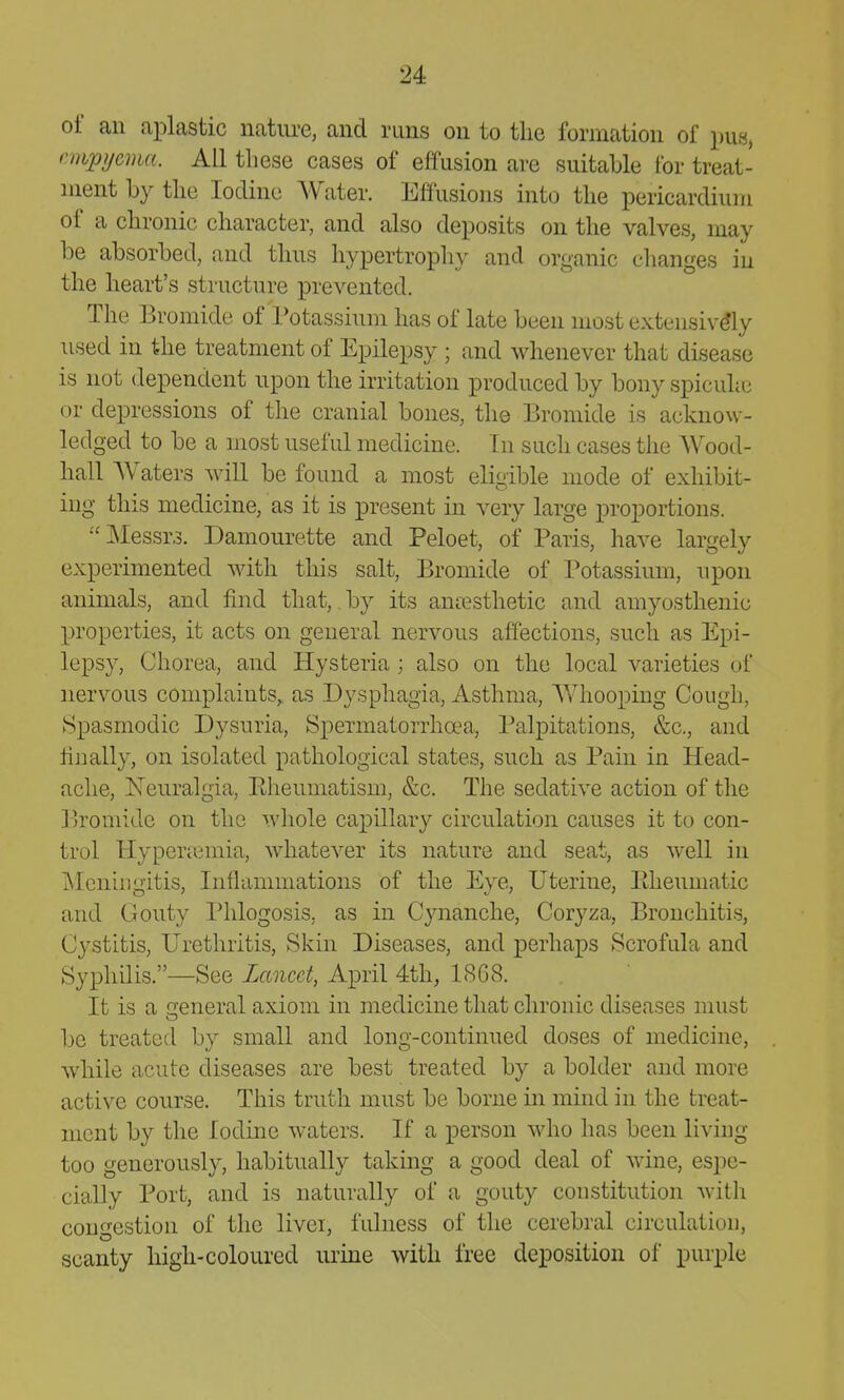 of an ai^lastic nature, and runs on to the formation of pu«, nnpycma. All these cases of effusion are suitable for treat- ment by tlie Iodine Water. Effusions into tlie pericardium of a chronic character, and also deposits on the valves, may be absorbed, and thus hypertrophy and organic changes in the heart's structure prevented. The Bromide of Potassium has of late been most extensiv% used in the treatment of Epilepsy ; and whenever that disease is not dependent upon the irritation produced by bony spicuhc or depressions of the cranial bones, the Bromide is acknow- ledged to be a most useful medicine. In such cases the Wood- hall AVaters will be found a most eligible mode of exhibit- ing this medicine, as it is present in very large proportions. Messrs. Damourette and Peloet, of Paris, have largely experimented with this salt, Bromide of Potassium, upon animals, and find that, by its anaesthetic and amyosthenic properties, it acts on general nervous affections, such as Epi- lepsy, Chorea, and Hysteria; also on the local varieties of nervous complaints,, as Dysphagia, Asthma, Whooping Cough, Spasmodic Dysuria, Spermatorrhoea, Palpitations, &c., and finally, on isolated pathological states, such as Pain in Head- ache, Neuralgia, Pheumatism, &c. The sedative action of the Bromide on the whole capillary circulation causes it to con- trol Hyperaemia, whatever its nature and seat, as well in Meningitis, Inflammations of the Eye, Uterine, Eheumatic and Gouty Phlogosis, as in Cynanche, Coryza, Bronchitis, Cystitis, Urethritis, Skin Diseases, and perhaps Scrofula and Syphilis.—See Lancet, April 4th, 1SG8. It is a general axiom in medicine that chronic diseases must be treated by small and long-continued doses of medicine, while acute diseases are best treated by a bolder and more active course. This truth must be borne in mind in the treat- ment by the Iodine waters. If a person who has been living too generously, habitually taking a good deal of wine, espe- cially Port, and is naturally of a gouty constitution with congestion of the livci, fulness of the cerebral circulation, scanty high-coloured urine with free deposition of purple