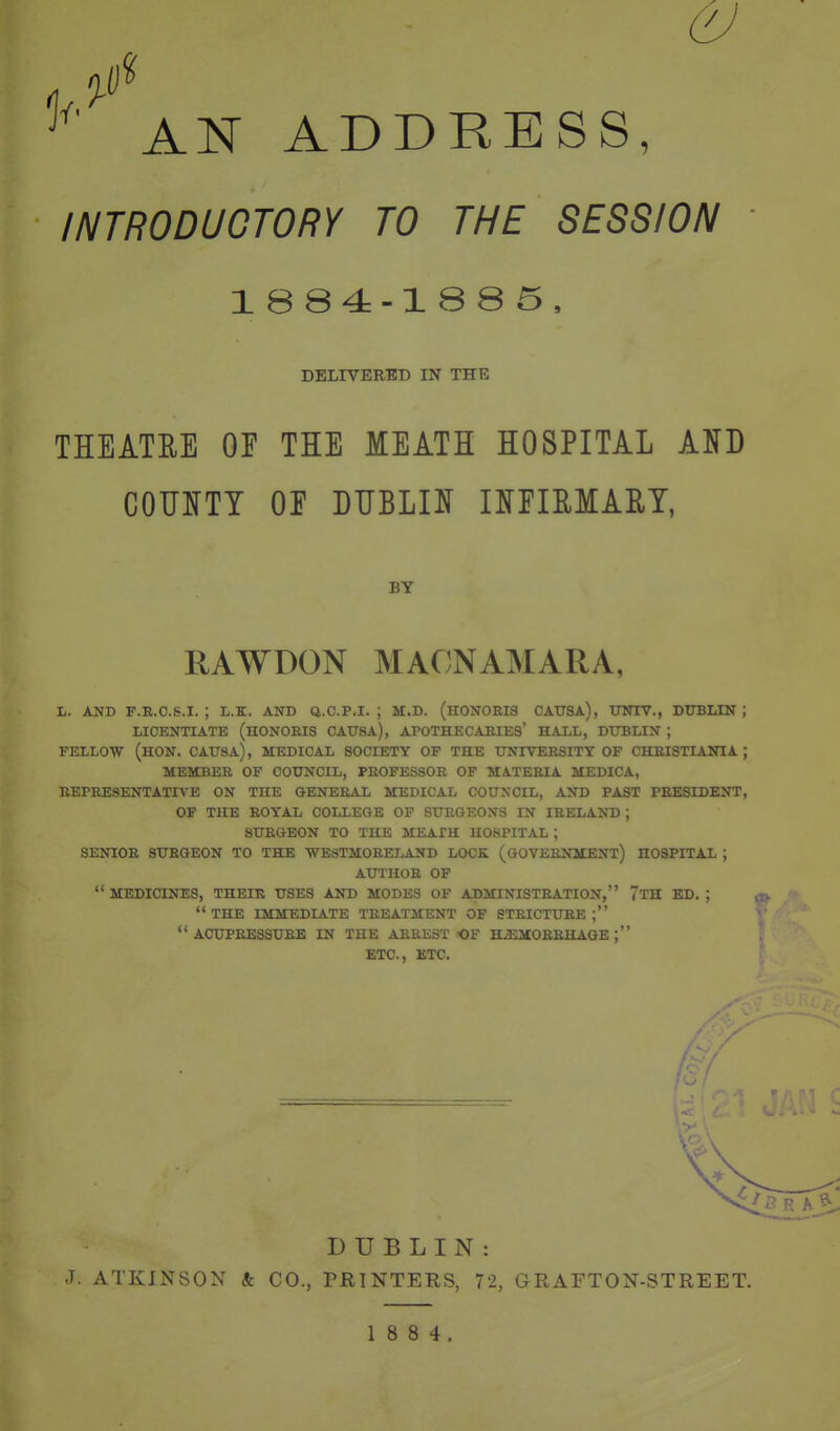 AN ADDRESS, INTRODUCTORY TO THE SESSION 1884-1885, DELIVERED IN THE THEATRE OF THE MEATH HOSPITAL AJfD COUIJTY OE DIIBLI]^ mEIMAET, BY RAWDON MACNAMARA, L. AND F.R.O.S.I. ; L.K. AND Q.O.P.I. ; M.D. (H0N0EI3 OAITSA), UNIV., DTTBLIN ; LICENTIATE (hONOEIS CAUSA), APOTHECARIES' HALL, DUBLIN ; FELLOW (HON. CATJSA), MEDICAL SOCIETY OF THE XJNITEESITY OF CHEISTIANIA ; MEMBER OF COUNCIL, PROFESSOR OF MATERIA MEDICA, REPRESENTATIVE ON THE GENERAL MEDICAL COUNCIL, AND PAST PRESIDENT, OF THE ROYAL COLLEGE OF SURGEONS IN IRELAND ; SURGEON TO THE MEATH HOSPITAL ; SENIOR SURGEON TO THE WESTMORELAND LOCK (GOVERNMENT) HOSPITAL ; AUTHOR OP  MEDICINES, THEIR USES AND MODES OF ADMINISTRATION, 7tH ED. ; THE IMMEDIATE TREATMENT OF STRICTURE; ACUPRESSURE IN THE ARREST OF HiEMORRHAQE ; ETC., ETC. DUBLIN: J. ATKINSON & CO., PRINTERS, 72, GRAFTON-STREET.