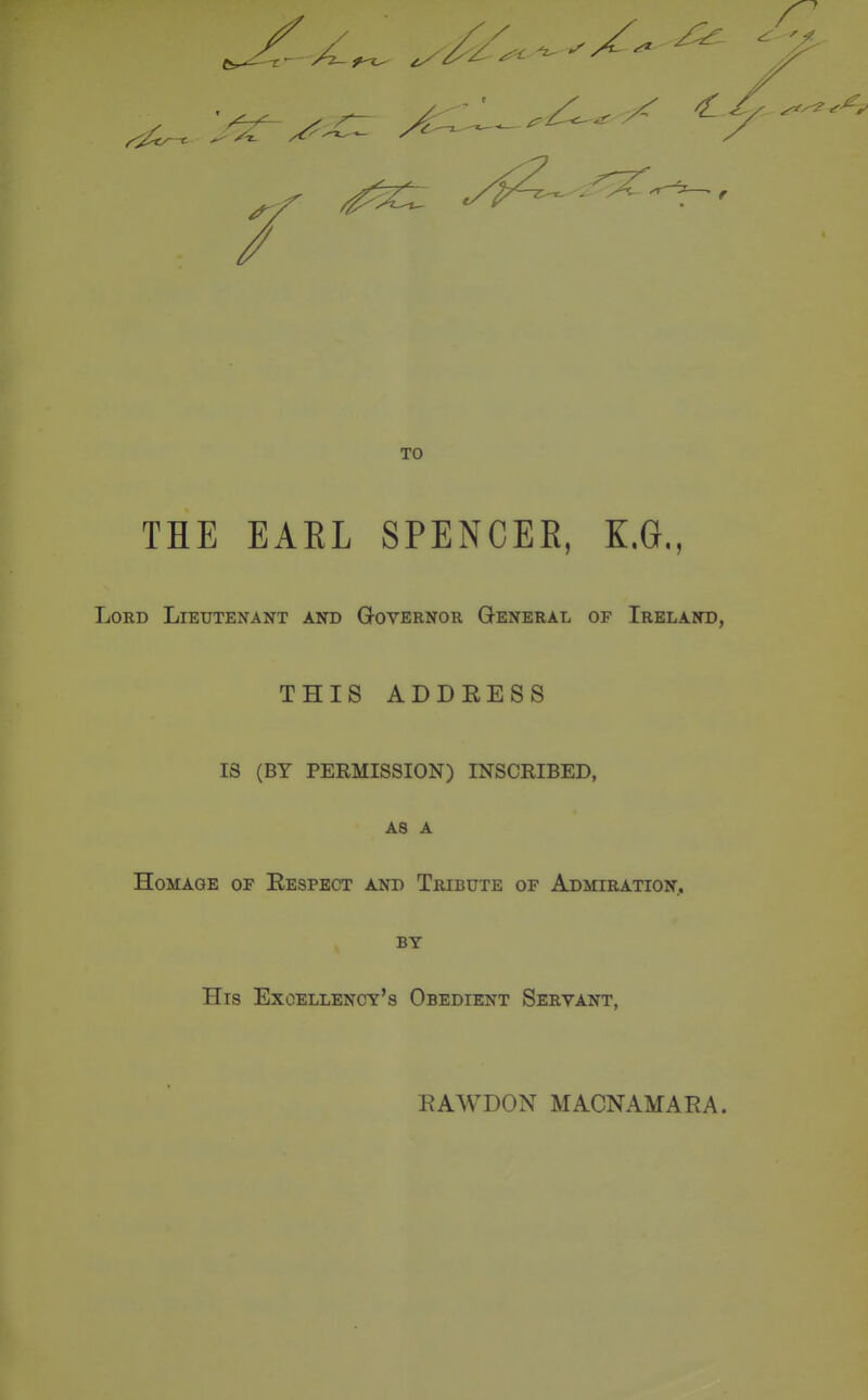 TO THE EARL SPENCEE, E.G., Lord Lieutenant akd Governor General of Ireland, THIS ADDRESS IS (BY PERMISSION) INSCRIBED, AS A Homage of Respect and Tribute of Admiration, BY His Excellency's Obedient Servant, RAWDON MACNAMARA.