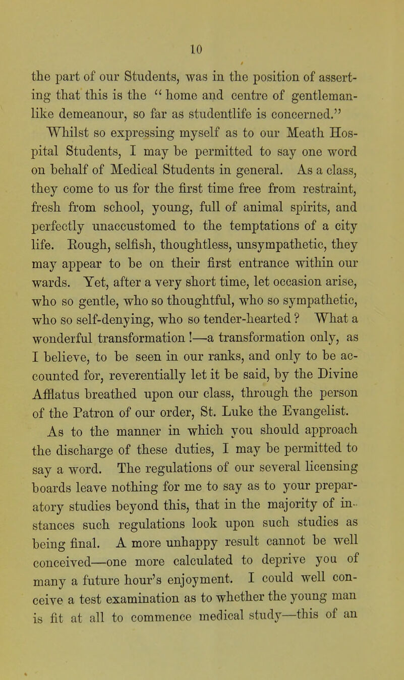 the part of our Students, was in the position of assert- ing that this is the home and centre of gentleman- like demeanour, so far as studentlife is concerned. Whilst so expressing myself as to our Meath Hos- pital Students, I may be permitted to say one word on behalf of Medical Students in general. As a class, they come to us for the first time free from restraint, fresh from school, young, full of animal spirits, and perfectly unaccustomed to the temptations of a city life. Eough, selfish, thoughtless, unsympathetic, they may appear to be on their first entrance within our wards. Yet, after a very short time, let occasion arise, who so gentle, who so thoughtful, who so sympathetic, who so self-denying, who so tender-hearted ? What a wonderful transformation !—a transformation only, as I believe, to be seen in our ranks, and only to be ac- counted for, reverentially let it be said, by the Divine Afflatus breathed upon our class, through the person of the Patron of our order, St. Luke the Evangelist. As to the manner in which you should approach the discharge of these duties, I may be permitted to say a word. The regulations of our several licensing boards leave nothing for me to say as to your prepar- atory studies beyond this, that in the majority of in- stances such regulations look upon such studies as being final. A more unhappy result cannot be well conceived—one more calculated to deprive you of many a future hour's enjoyment. I could well con- ceive a test examination as to whether the young man is fit at all to commence medical study—this of an