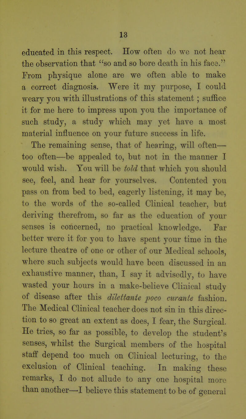 educated in this respect. How often do we not hear the observation that so and so bore death in his face. From physique alone are we often able to make a correct diagnosis. Were it my purpose, I could weary you with illustrations of this statement ; suffice it for me here to impress upon you the importance of such study, a study wliich may yet have a most material influence on your future success in life. The remaining sense, that of hearing, will often— too often—be appealed to, but not in the manner I would wish. You will be told that which you should see, feel, and hear for yourselves. Contented you pass on from bed to bed, eagerly listening, it may be, to the words of the so-called Clinical teacher, but deriving therefrom, so far as the education of your senses is concerned, no practical knowledge. Far better were it for you to have spent your time in the lecture theatre of one or other of our Medical schools, where such subjects would have been discussed in an exhaustive manner, than, I say it advisedly, to have wasted your hours in a make-believe Clinical study of disease after this dileitante poco cur ante fashion. The Medical Clinical teacher does not sin in this direc- tion to so great an extent as does, I fear, the Surgical. He tries, so far as possible, to develop the student's senses, whilst the Surgical members of the hospital staff depend too much on Clinical lecturing, to the exclusion of Clinical teaching. In making these remarks, I do not allude to any one hospital more than another—■! believe this statement to be of general