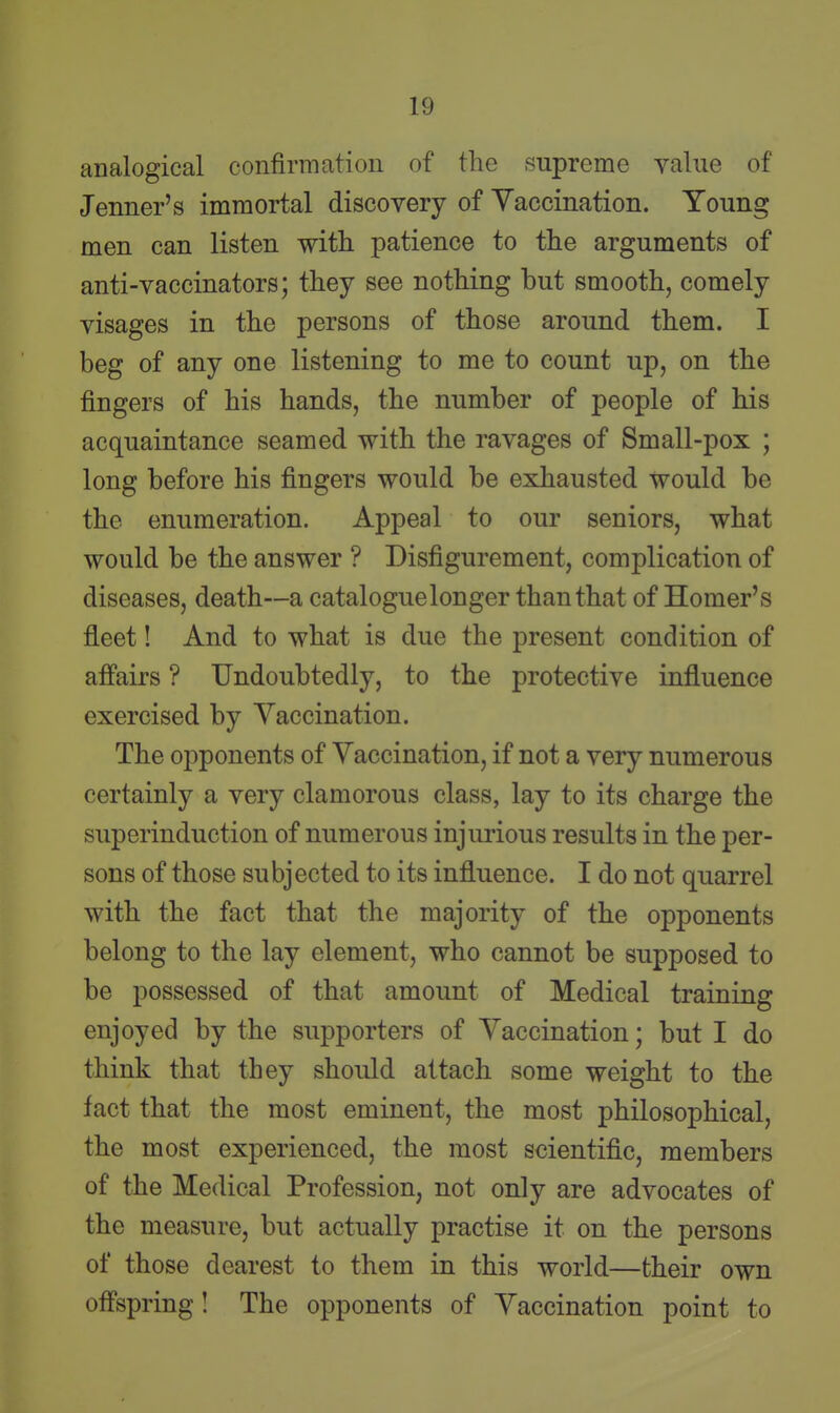 analogical confirmation of the supreme value of Jenner's immortal discovery of Yaccination. Young men can listen with patience to the arguments of anti-vaccinators; they see nothing but smooth, comely visages in the persons of those around them. I beg of any one listening to me to count up, on the fingers of his hands, the number of people of his acquaintance seamed with the ravages of Small-pox ; long before his fingers would be exhausted would be the enumeration. Appeal to our seniors, what would be the answer ? Disfigurement, complication of diseases, death—a catalogue longer than that of Homer's fleet! And to what is due the present condition of afi'airs ? Undoubtedly, to the protective influence exercised by Yaccination. The opponents of Yaccination, if not a very numerous certainly a very clamorous class, lay to its charge the superinduction of numerous injurious results in the per- sons of those subjected to its influence. I do not quarrel with the fact that the majority of the opponents belong to the lay element, who cannot be supposed to be possessed of that amount of Medical training enjoyed by the supporters of Yaccination; but I do think that they should attach some weight to the fact that the most eminent, the most philosophical, the most experienced, the most scientific, members of the Medical Profession, not only are advocates of the measure, but actually practise it on the persons of those dearest to them in this world—their own off'spring I The opponents of Yaccination point to