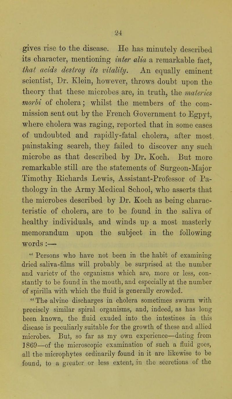 gives rise to the disease. He has minutely described its character, mentioning inter alia a remarkable fact, that acids destroy its vitality. An equally eminent scientist, Dr. Klein, however, throws doubt upon the theory that these microbes are, in truth, the maieries morhi of cholera; whilst the members of the com- mission sent out by the French Government to Egpyt, where cholera was raging, reported that in some cases of undoubted and rapidly-fatal cholera, after most, painstaking search, they failed to discover any such microbe as that described by Dr. Koch. But more remarkable still are the statements of Surgeon-Major Timothy Eichards Lewis, Assistant-Professor of Pa- thology in the Army Medical School, who asserts that the microbes described by Dr. Koch as being charac- teristic of cholera, are to be found in the saliva of healthy individuals, and winds up a most masterly memorandum upon the subject in the following words :—  Persons who have not been in the habit of examining dried saliva-films will probably be surprised at the number and variety of the organisms which are, more or less, con- stantly to be found in the mouth, and especially at the number of spirilla with which the fluid is generally crowded.  The alvine discharges in cholera sometimes swarm with precisely similar spiral organisms, and, indeed, as has long been known, the fluid exuded into the intestines in this disease is peculiarly suitable for the growth of these and allied microbes. But, so far as my own experience—dating from ]869—of the microscopic examination of such a fluid goes, all the microphytes ordinarily found in it are likewise to be found, to a greater or less extent, in the secretions of the