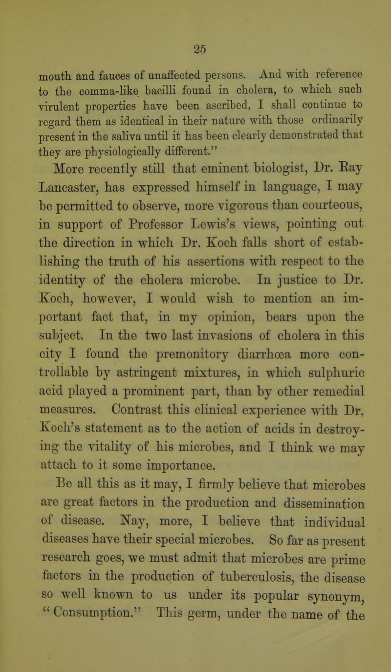 mouth and fauces of unaffected persons. And with reference to the comma-like bacilli found in cholera, to which such virulent properties have been ascribed, I shall continue to regard them as identical in their nature with those ordinarily- present in the saliva until it has been clearly demonstrated that they are physiologically different. More recently still that eminent biologist, Dr. Eay Lancaster, has expressed himself in language, I may be permitted to observe, more vigorous than courteous, in support of Professor Lewis's views, pointing out the direction in which Dr. Koch falls short of estab- lishing the truth of his assertions with respect to the identity of the cholera microbe. In justice to Dr. Koch, however, I would wish to mention an im- portant fact that, in my opinion, bears upon the subject. In the two last invasions of cholera in this city I found the premonitory diarrhoea more con- trollable by astringent mixtures, in which sulphuric acid played a prominent part, than by other remedial measures. Contrast this clinical experience with Dr. Koch's statement as to the action of acids in destroy- ing the vitality of his microbes, and I think we may attach to it some importance. Be all this as it may, I firmly believe that microbes are great factors in the production and dissemination of disease. Nay, more, I believe that individual diseases have their special microbes. So far as present research goes, we must admit that microbes are prime factors in the production of tuberculosis, the disease so well known to us under its popular synonym, Consumption. This germ, under the name of the