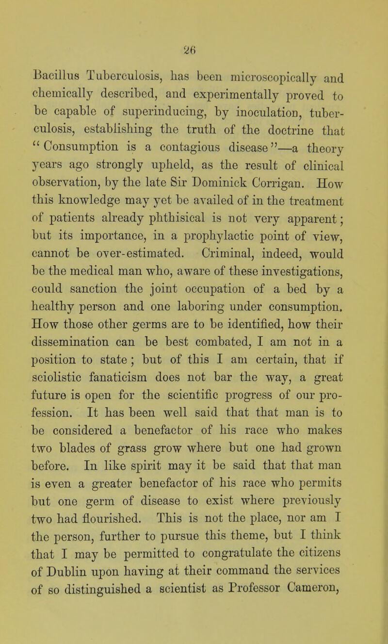 Bacillus Tuberculosis, has been microscopically and chemically described, and experimentally proved to be capable of superinducing, by inoculation, tuber- culosis, establishing the truth of the doctrine that Consumption is a contagious disease—a theory years ago strongly upheld, as the result of clinical observation, by the late Sir Dominick Corrigan. How this knowledge may yet be availed of in the treatment of patients already phthisical is not very apparent; but its importance, in a prophylactic point of view, cannot be over-estimated. Criminal, indeed, would be the medical man who, aware of these investigations, could sanction the joint occupation of a bed by a healthy person and one laboring under consumption. How those other germs are to be identified, how their dissemination can be best combated, I am not in a position to state; but of this I am certain, that if sciolistic fanaticism does not bar the way, a great future is open for the scientific progress of our pro- fession. It has been well said that that man is to be considered a benefactor of his race who makes two blades of grass grow where but one had grown before. In like spirit may it be said that that man is even a greater benefactor of his race who permits but one germ of disease to exist where previously two had flourished. This is not the place, nor am I the person, further to pursue this theme, but I think that I may be permitted to congratulate the citizens of Dublin upon having at their command the services of so distinguished a scientist as Professor Cameron,