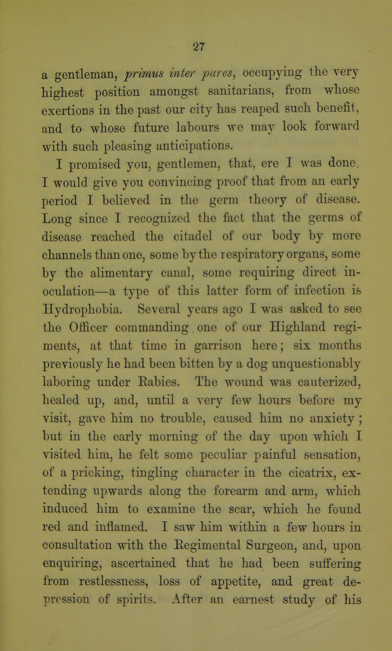 a gentleman, primus inter pares^ occupying the very highest position amongst sanitarians, from whose exertions in the past our city has reaped such benefit, and to whose future labours we may look forward with such pleasing anticipations. I promised you, gentlemen, that, ere I was done, I would give you convincing proof that from an early period I believed in the germ theory of disease. Long since I recognized the fact that the germs of disease reached the citadel of our body by more channels than one, some by the respiratory organs, some by the alimentary canal, some requiring direct in- oculation—a type of this latter form of infection is Hydrophobia. Several years ago I was asked to see the Officer commanding. one of our Highland regi- ments, at that time in garrison here; six months previously he had been bitten by a dog unquestionably laboring under Eabies. The wound was cauterized, healed up, and, until a very few hours before my visit, gave him no trouble, caused him no anxiety ; but in the early morning of the day upon which I visited him, he felt some peculiar painful sensation, of a pricking, tingling character in the cicatrix, ex- tending upwards along the forearm and arm, which induced him to examine the scar, which he found red and inflamed. I saw him within a few hours in consultation with the Eegimental Surgeon, and, upon enquiring, ascertained that he had been suffering from restlessness, loss of appetite, and great de- pression of spirits. After an earnest study of his