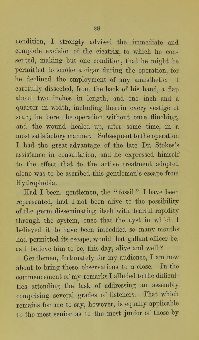 condition, I strongly advised the immediate and complete excision of the cicatrix, to which he con- sented, making but one condition, that he might be permitted to smoke a cigar during the operation, for he declined the employment of any anaesthetic. I carefully dissected, from the back of his hand, a flap about two inches in length, and one inch and a quarter in width, including therein every vestige of scar; he bore the operation without once flinching, and the wound healed up, after some time, in a most satisfactory manner. Subsequent to the operation I had the great advantage of the late Dr. Stokes's assistance in consultation, and he expressed himself to the effect that to the active treatment adopted alone was to be ascribed this gentleman's escape from Hydrophobia. Had I been, gentlemen, the fossil I have been represented, had I not been alive to the possibility of the germ disseminating itself with fearful rapidity through the system, once that the cyst in which I believed it to have been imbedded so many months had permitted its escape, would that gallant officer be, as I believe him to be, this day, alive and well ? Gentlemen, fortunately for my audience, I am now about to bring these observations to a close. In the commencement of my remarks I alluded to the difficul- ties attending the task of addressing an assembly comprising several grades of listeners. That which remains for me to say, however, is equally applicable to the most senior as to the most junior of those by