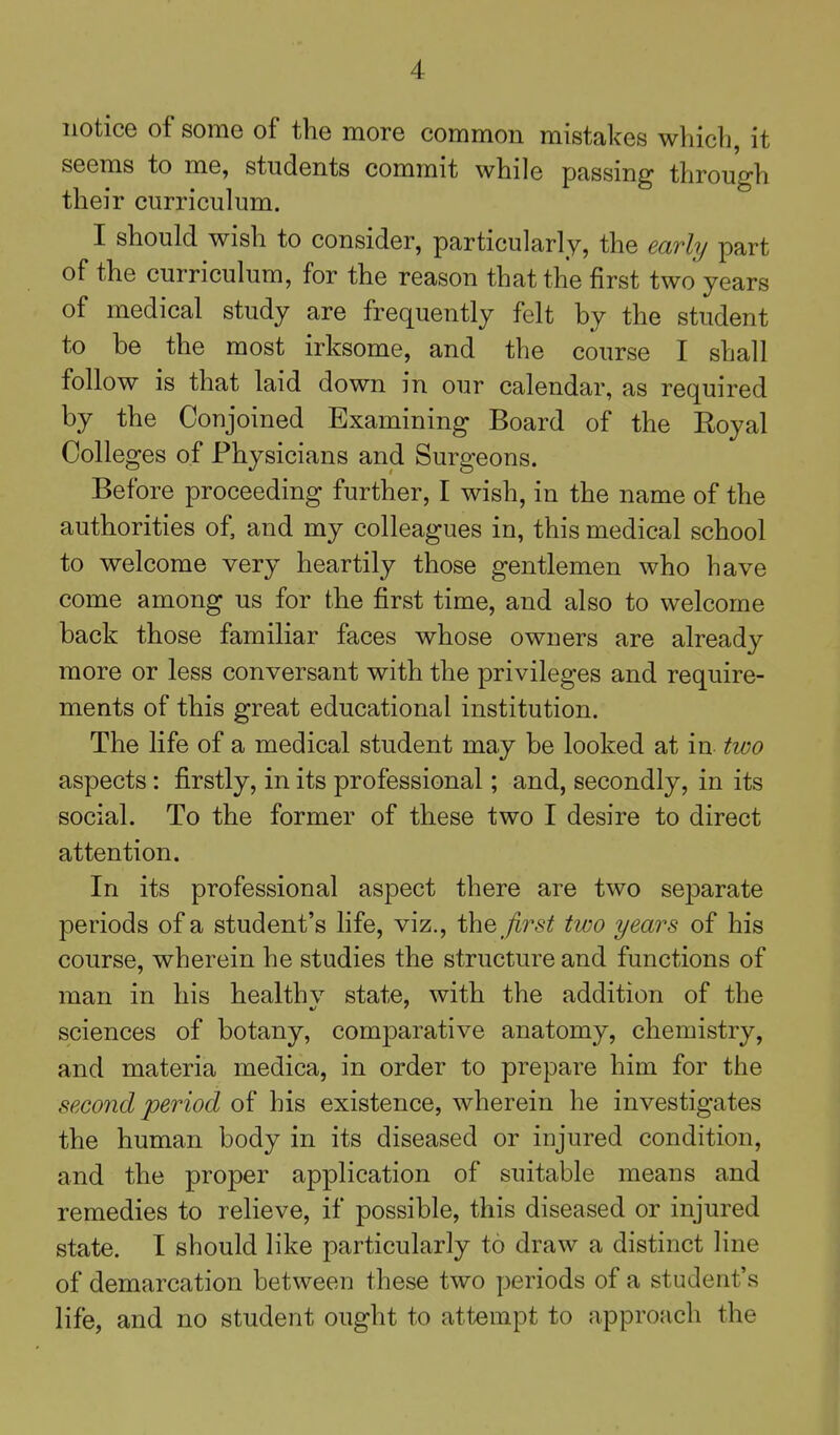 notice of some of the more common mistakes which, it seems to me, students commit while passing through their curriculum. I should wish to consider, particularly, the early part of the curriculum, for the reason that the first two years of medical study are frequently felt by the student to be the most irksome, and the course I shall follow is that laid down in our calendar, as required by the Conjoined Examining Board of the Royal Colleges of Physicians and Surgeons. Before proceeding further, I wish, in the name of the authorities of, and my colleagues in, this medical school to welcome very heartily those gentlemen who have come among us for the first time, and also to welcome back those familiar faces whose owners are already more or less conversant with the privileges and require- ments of this great educational institution. The life of a medical student may be looked at in two aspects: firstly, in its professional; and, secondly, in its social. To the former of these two I desire to direct attention. In its professional aspect there are two separate periods of a student's life, viz., first two years of his course, wherein he studies the structure and functions of man in his healthv state, with the addition of the sciences of botany, comparative anatomy, chemistry, and materia medica, in order to prepare him for the second period of his existence, wherein he investigates the human body in its diseased or injured condition, and the proper application of suitable means and remedies to relieve, if possible, this diseased or injured state. I should like particularly to draw a distinct line of demarcation between these two periods of a student's life, and no student ought to attempt to approach the