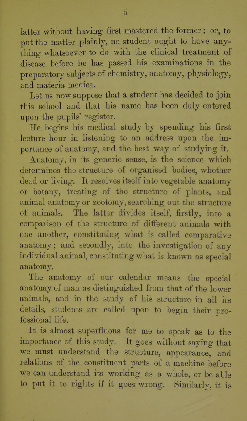 0 latter without having first mastered the former; or, to put the matter plainly, no student ought to have any- thing whatsoever to do with the chnical treatment of disease before he has passed his examinations in the preparatory subjects of chemistry, anatomy, physiology, and materia medica. Let us now suppose that a student has decided to join this school and that his name has been duly entered upon the pupils' register. He begins his medical study by spending his first lecture hour in listening to an address upon the im- portance of anatomy, and the best way of studying it. Anatomy, in its generic sense, is the science which determines the structure of organised bodies, whether dead or living. It resolves itself into vegetable anatomy or botany, treating of the structure of plants, and animal anatomy or zootomy, searching out the structure of animals. The latter divides itself, firstly, into a comparison of the structure of different animals with one another, constituting what is called comparative anatomy ; and secondly, into the investigation of any individual animal, constituting what is known as special anatomy. The anatomy of our calendar means the special anatomy of man as distinguished from that of the lower animals, and in the study of his structure in all its details, students are called upon to begin their pro- fessional life. It is almost superfluous for me to speak as to the importance of this study. It goes without saying that we must understand the structure, appearance, and relations of the constituent parts of a machine before we can understand its working as a whole, or be able to put it to rights if it goes wrong. Similarly, it is