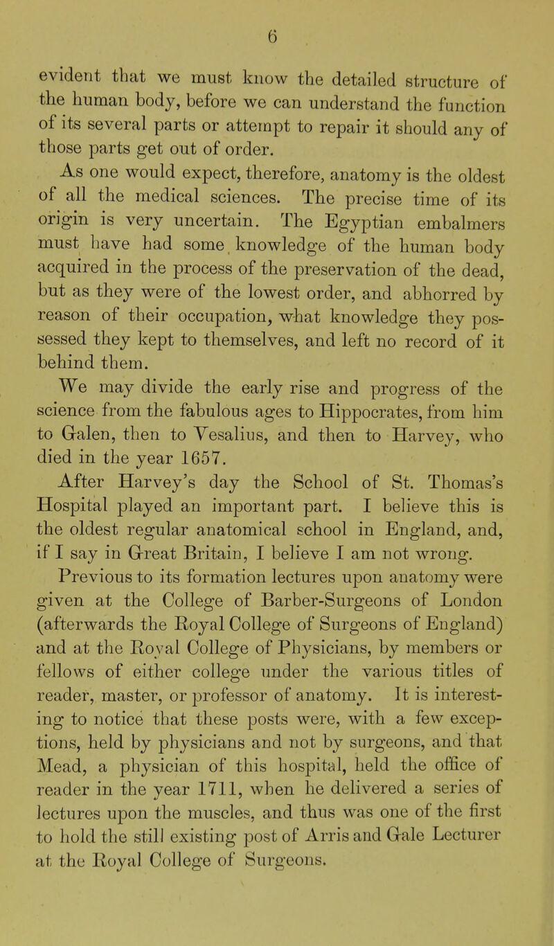evident that we must know the detailed structure of the human body, before we can understand the function of its several parts or attempt to repair it should any of those parts get out of order. As one would expect, therefore, anatomy is the oldest of all the medical sciences. The precise time of its origin is very uncertain. The Egyptian embalmers must have had some knowledge of the human body acquired in the process of the preservation of the dead, but as they were of the lowest order, and abhorred by reason of their occupation, what knowledge they pos- sessed they kept to themselves, and left no record of it behind them. We may divide the early rise and progress of the science from the fabulous ages to Hippocrates, from him to G-alen, then to Yesalius, and then to Harvey, who died in the year 1657. After Harvey's day the School of St. Thomas's Hospital played an important part. I believe this is the oldest regular anatomical school in England, and, if I say in Grreat Britain, I believe I am not wrong. Previous to its formation lectures upon anatomy were given at the College of Barber-Surgeons of London (afterwards the Royal College of Surgeons of England) and at the Royal College of Physicians, by members or fellows of either college imder the various titles of reader, master, or professor of anatomy. It is interest- ing to notice that these posts were, with a few excep- tions, held by physicians and not by surgeons, and that Mead, a physician of this hospital, held the office of reader in the year 1711, when he delivered a series of lectures upon the muscles, and thus was one of the first to hold the still existing post of Arris and Grale Lecturer at the Royal College of Surgeons.