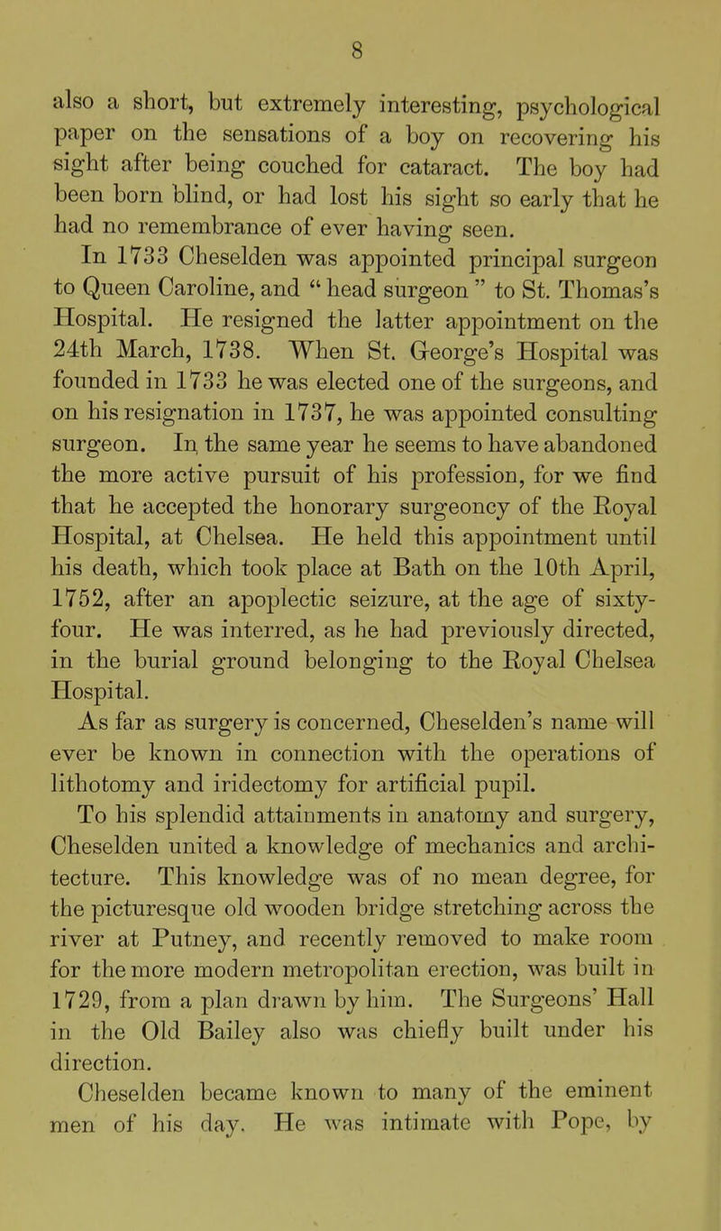 also a short, but extremely interesting, psychological paper on the sensations of a boy on recovering his sight after being couched for cataract. The boy had been born blind, or had lost his sight so early that he had no remembrance of ever having seen. In 1733 Cheselden was appointed principal surgeon to Queen Caroline, and  head surgeon  to St. Thomas's Hospital. He resigned the latter appointment on the 24th March, 1738. When St. George's Hospital was founded in 1733 he was elected one of the surgeons, and on his resignation in 1737, he was appointed consulting surgeon. In the same year he seems to have abandoned the more active pursuit of his profession, for we find that he accepted the honorary surgeoncy of the Eoyal Hospital, at Chelsea. He held this appointment until his death, which took place at Bath on the 10th April, 1752, after an apoplectic seizure, at the age of sixty- four. He was interred, as he had previously directed, in the burial ground belonging to the Royal Chelsea Hospital. As far as surgery is concerned, Cheselden's name will ever be known in connection with the operations of lithotomy and iridectomy for artificial pupil. To his splendid attainments in anatomy and surgery, Cheselden united a knowledge of mechanics and archi- tecture. This knowledge was of no mean degree, for the picturesque old wooden bridge stretching across the river at Putney, and recently removed to make room for the more modern metropolitan erection, was built in 1729, from a plan drawn by him. The Surgeons' Hall in the Old Bailey also was chiefly built under his direction. Cheselden became known to many of the eminent men of his day. He was intimate with Pope, by