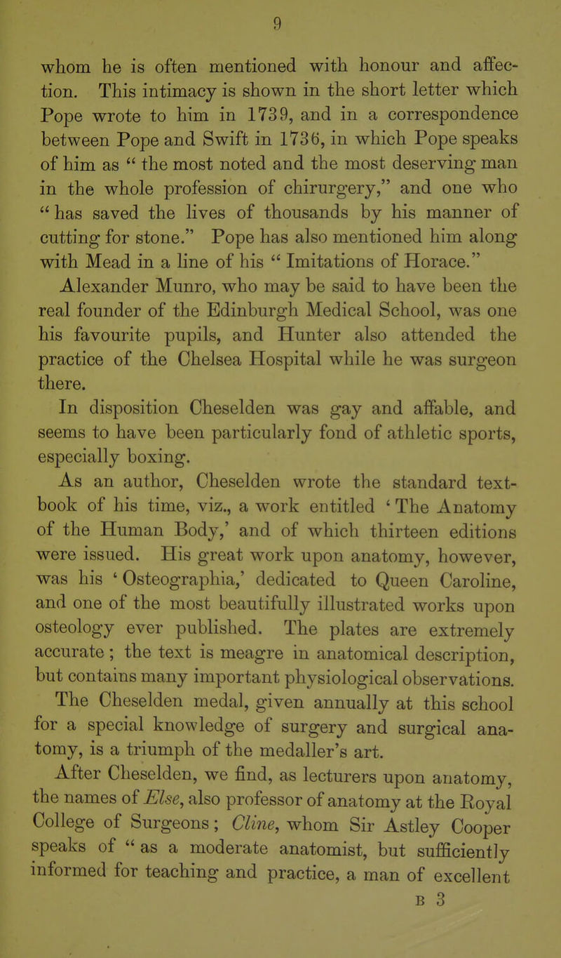 whom he is often mentioned with honour and affec- tion. This intimacy is shown in the short letter which Pope wrote to him in 1739, and in a correspondence between Pope and Swift in 1736, in which Pope speaks of him as  the most noted and the most deserving man in the whole profession of chirurgery, and one who  has saved the lives of thousands by his manner of cutting for stone. Pope has also mentioned him along with Mead in a line of his  Imitations of Horace. Alexander Munro, who may be said to have been the real founder of the Edinburgh Medical School, was one his favourite pupils, and Hunter also attended the practice of the Chelsea Hospital while he was surgeon there. In disposition Cheselden was gay and affable, and seems to have been particularly fond of athletic sports, especially boxing. As an author, Cheselden wrote the standard text- book of his time, viz., a work entitled ' The Anatomy of the Human Body,' and of which thirteen editions were issued. His great work upon anatomy, however, was his ' Osteographia,' dedicated to Queen Caroline, and one of the most beautifully illustrated works upon osteology ever published. The plates are extremely accurate; the text is meagre in anatomical description, but contains many important physiological observations. The Cheselden medal, given annually at this school for a special knowledge of surgery and surgical ana- tomy, is a triumph of the medaller's art. After Cheselden, we find, as lecturers upon anatomy, the names oi Else, also professor of anatomy at the Royal College of Surgeons; Cli7ie, whom Sir Astley Cooper speaks of  as a moderate anatomist, but sufficiently informed for teaching and practice, a man of excellent