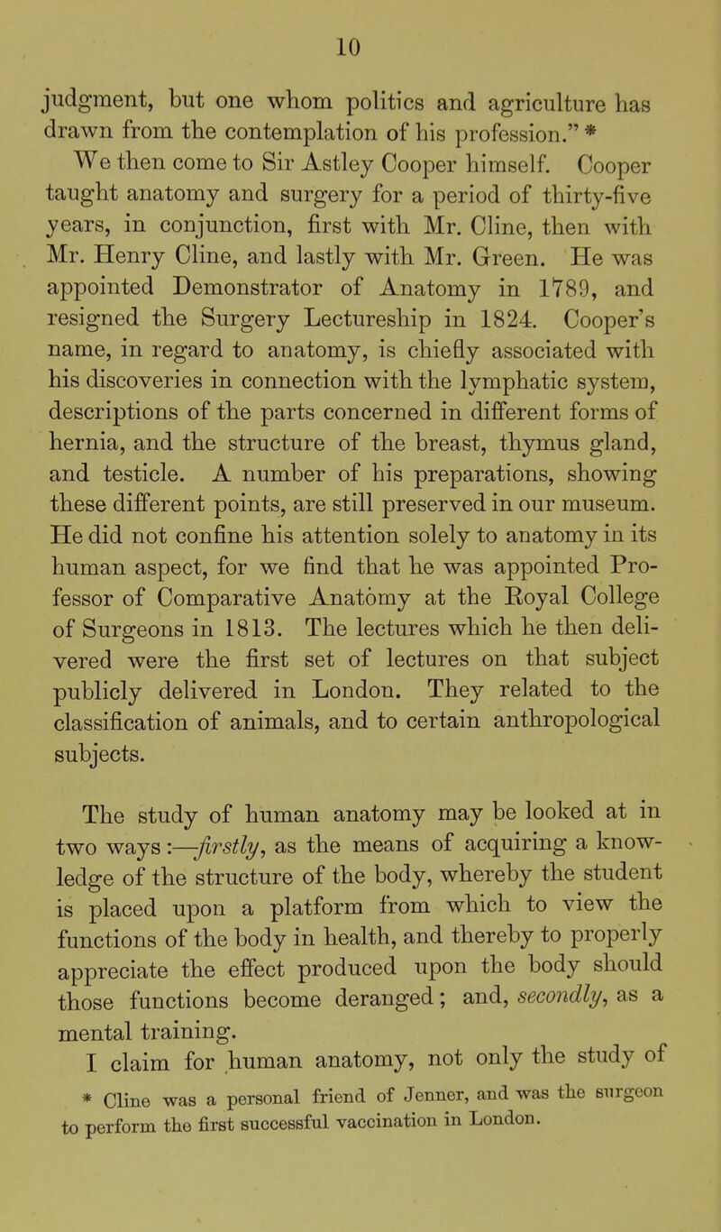 judgment, but one whom politics and agriculture has drawn from the contemplation of his profession. * We then come to Sir Astley Cooper himself. Cooper taught anatomy and surgery for a period of thirty-five years, in conjunction, first with Mr. Cline, then with Mr. Henry Cline, and lastly with Mr. Green. He was appointed Demonstrator of Anatomy in 1789, and resigned the Surgery Lectureship in 1824. Cooper's name, in regard to anatomy, is chiefly associated with his discoveries in connection with the lymphatic system, descriptions of the parts concerned in different forms of hernia, and the structure of the breast, thymus gland, and testicle. A number of his preparations, showing these different points, are still preserved in our museum. He did not confine his attention solely to anatomy in its human aspect, for we find that he was appointed Pro- fessor of Comparative Anatomy at the Eoyal College of Surgeons in 1813. The lectures which he then deli- vered were the first set of lectures on that subject publicly delivered in London. They related to the classification of animals, and to certain anthropological subjects. The study of human anatomy may be looked at in two ways -.—firstly, as the means of acquiring a know- ledge of the structure of the body, whereby the student is placed upon a platform from which to view the functions of the body in health, and thereby to properly appreciate the effect produced upon the body should those functions become deranged; and, secondly, as a mental training. I claim for human anatomy, not only the study of * Cline was a personal friend of Jenner, and was the surgeon to perform tlie first successful vaccination in London.