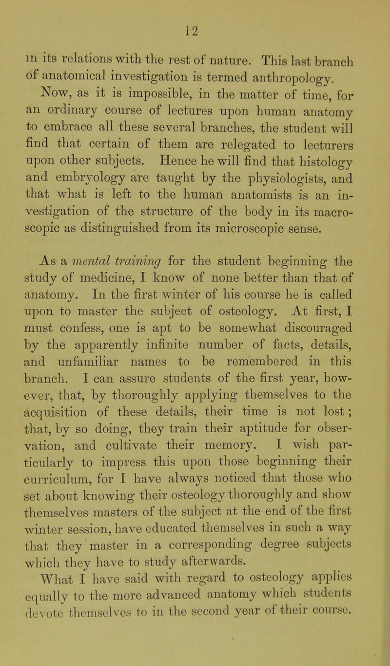 m its relations with the rest of nature. This last branch of anatomical investigation is termed anthropology. Now, as it is impossible, in the matter of time, for an ordinary course of lectures upon human anatomy to embrace all these several branches, the student will find that certain of them are relegated to lecturers upon other subjects. Hence he will find that histology and embryology are taught by the physiologists, and that what is left to the human anatomists is an in- vestigation of the structure of the body in its macro- scopic as distinguished from its microscopic sense. As a mental training for the student beginning the study of medicine, I know of none better than that of anatomy. In the first winter of his course he is called upon to master the subject of osteology. At first, 1 must confess, one is apt to be somewhat discouraged by the apparently infinite number of facts, details, and unfamiliar names to be remembered in this branch. I can assure students of the first year, how- ever, that, by thoroughly applying themselves to the acquisition of these details, their time is not lost; that, by so doing, they train their aptitude for obser- vation, and cultivate their memory. I wish par- ticularly to impress this upon those beginning their curriculum, for I have always noticed that those who set about knowing their osteology thoroughly and show themselves masters of the subject at the end of the first winter session, have educated themselves in such a way that they master in a corresponding degree subjects which they have to study afterwards. What I have said with regard to osteology applies equally to the more advanced anatomy which students devote themselves to in the second year of their course.