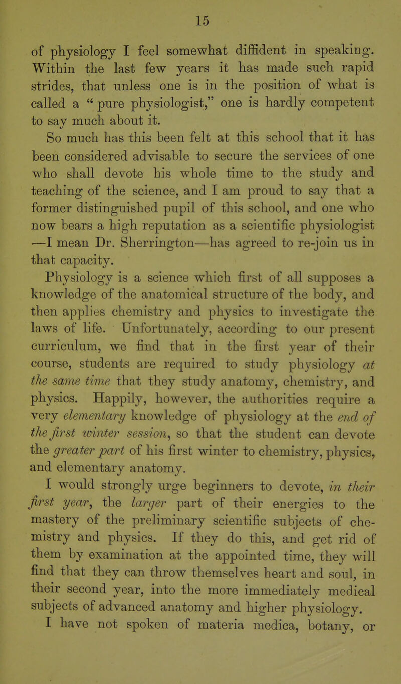 of physiology I feel somewhat diffident in speaking. Within the last few years it has made such rapid strides, that unless one is in the position of what is called a  pure physiologist, one is hardly competent to say much about it. So much has this been felt at this school that it has been considered advisable to secure the services of one who shall devote his whole time to the study and teaching of the science, and I am proud to say that a former distinguished pupil of this school, and one who now bears a high reputation as a scientific physiologist —I mean Dr. Sherrington—has agreed to re-join us in that capacity. Physiology is a science which first of all supposes a knowledge of the anatomical structure of the body, and then applies chemistry and physics to investigate the laws of life. Unfortunately, according to our present curriculum, we find that in the first year of their course, students are required to study physiology at the same time that they study anatomy, chemistry, and physics. Happily, however, the authorities require a very elementary knowledge of physiology at the end of the first winter session^ so that the student can devote the greater part of his first winter to chemistry, physics, and elementary anatomy. I would strongly urge beginners to devote, in their first year, the larger part of their energies to the mastery of the preliminary scientific subjects of che- mistry and physics. If they do this, and get rid of them by examination at the appointed time, they will find that they can throw themselves heart and soul, in their second year, into the more immediately medical subjects of advanced anatomy and higher physiology. I have not spoken of materia medica, botany, or