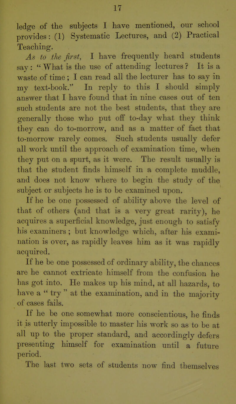 ledge of the subjects I have mentioned, our school provides: (1) Systematic Lectures, and (2) Practical Teaching. As to the first, I have frequently heard students say :  What is the use of attending lectures ? It is a waste of time; I can read all the lecturer has to say in my text-book. In reply to this I should simply answer that I have found that in nine cases out of ten such students are not the best students, that they are generally those who put off to-day what they think they can do to-morrow, and as a matter of fact that to-morrow rarely comes. Such students usually defer all work until the approach of examination time, when they put on a spurt, as it were. The result usually is that the student finds himself in a complete muddle, and does not know where to begin the study of the subject or subjects he is to be examined upon. If he be one possessed of ability above the level of that of others (and that is a very great rarity), he acquires a superficial knowledge, just enough to satisfy his examiners ; but knowledge which, after his exami- nation is over, as rapidly leaves him as it was rapidly acquired. If he be one possessed of ordinary ability, the chances are he cannot extricate himself from the confusion he has got into. He makes up his mind, at all hazards, to have a  try  at the examination, and in the majority of cases fails. If he be one somewhat more conscientious, he finds it is utterly impossible to master his work so as to be at all up to the proper standard, and accordingly defers presenting himself for examination until a future period. The last two sets of students now find themselves