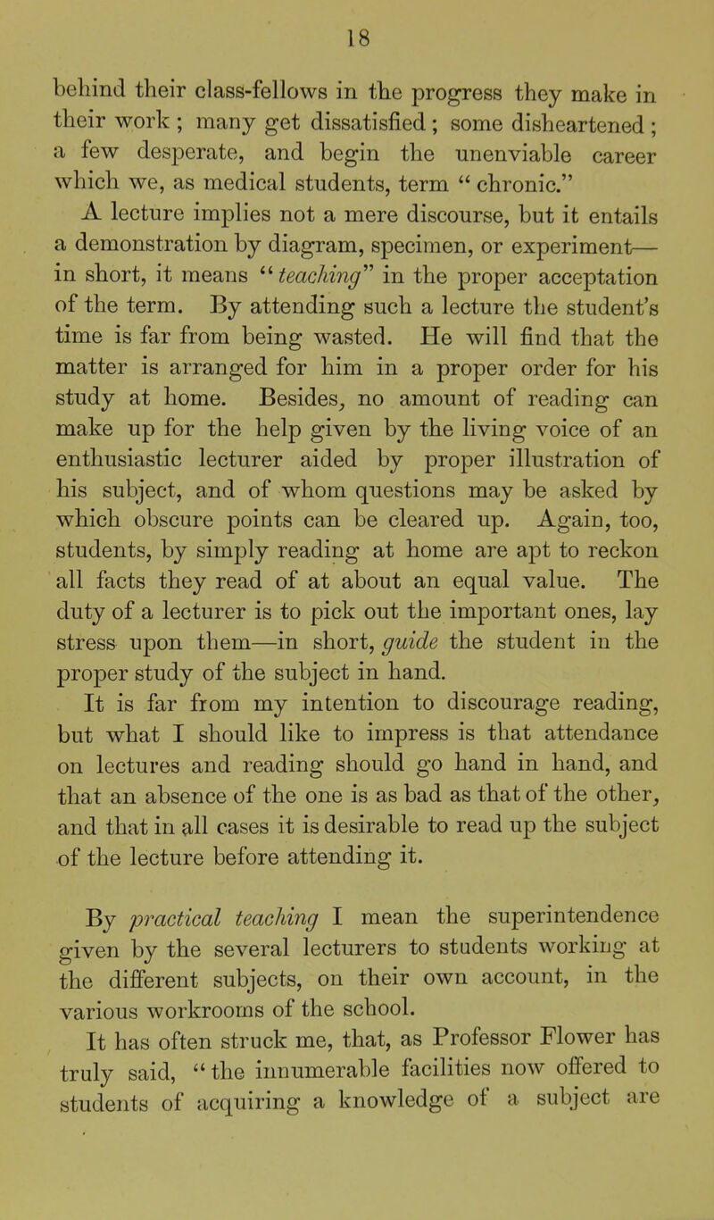 behind their class-fellows in the progress they make in their work ; many get dissatisfied ; some disheartened ; a few desperate, and begin the unenviable career which we, as medical students, term  chronic. A lecture implies not a mere discourse, but it entails a demonstration by diagram, specimen, or experiment— in short, it means ^''teaching''' in the proper acceptation of the term. By attending such a lecture the student's time is far from being wasted. He will find that the matter is arranged for him in a proper order for his study at home. Besides^ no amount of reading can make up for the help given by the living voice of an enthusiastic lecturer aided by proper illustration of his subject, and of whom questions may be asked by which obscure points can be cleared up. Again, too, students, by simply reading at home are apt to reckon all facts they read of at about an equal value. The duty of a lecturer is to pick out the important ones, lay stress upon them—in short, guide the student in the proper study of the subject in hand. It is far from my intention to discourage reading, but what I should like to impress is that attendance on lectures and reading should go hand in hand, and that an absence of the one is as bad as that of the other^ and that in all cases it is desirable to read up the subject of the lecture before attending it. By practical teaching I mean the superintendence given by the several lecturers to students working at the difierent subjects, on their own account, in the various workrooms of the school. It has often struck me, that, as Professor Flower has truly said,  the innumerable facilities now offered to students of acquiring a knowledge of a subject are