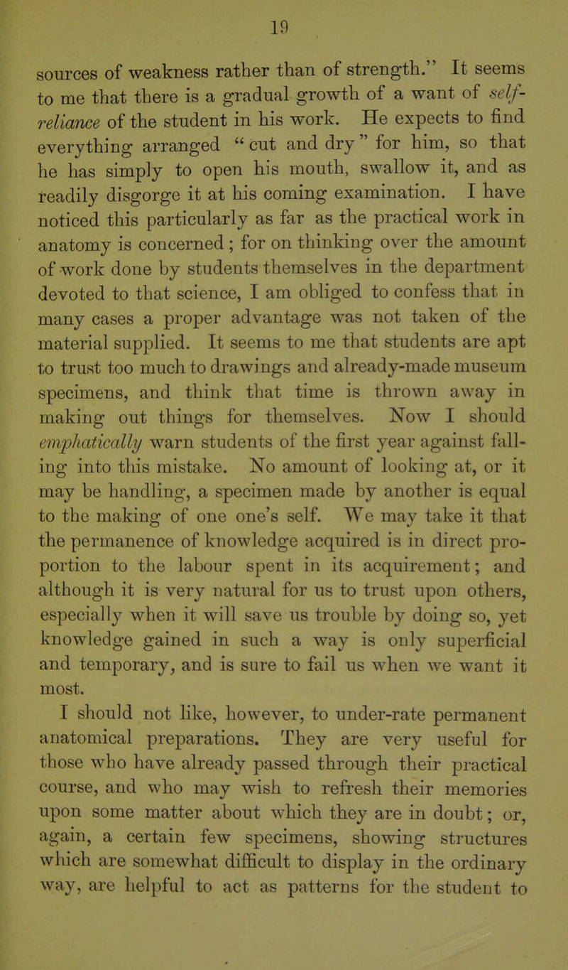 If) sources of weakness rather than of strength. It seems to me that there is a gradual growth of a want of self- reliance of the student in his work. He expects to find everything arranged  cut and dry  for him, so that he has simply to open his mouth, swallow it, and as readily disgorge it at his coming examination. I have noticed this particularly as far as the practical work in anatomy is concerned; for on thinking over the amount of work done by students themselves in the department devoted to that science, I am obliged to confess that in many cases a proper advantage was not taken of the material supplied. It seems to me that students are apt to trust too much to drawings and already-made museum specimens, and think that time is thrown away in making out things for themselves. Now I should emphatically warn students of the first year against fall- ing into this mistake. No amount of looking at, or it may be handling, a specimen made by another is equal to the making of one one's self. We may take it that the permanence of knowledge acquired is in direct pro- portion to the labour spent in its acquirement; and although it is very natural for us to trust upon others, especially when it will save us trouble by doing so, yet knowledge gained in such a way is only superficial and temporary, and is sure to fail us when we want it most. I should not like, however, to under-rate permanent anatomical preparations. They are very useful for those who have already passed through their practical course, and who may wish to refresh their memories upon some matter about which they are in doubt; or, again, a certain few specimens, showing structures which are somewhat difficult to display in the ordinary way, are helpful to act as patterns for the student to