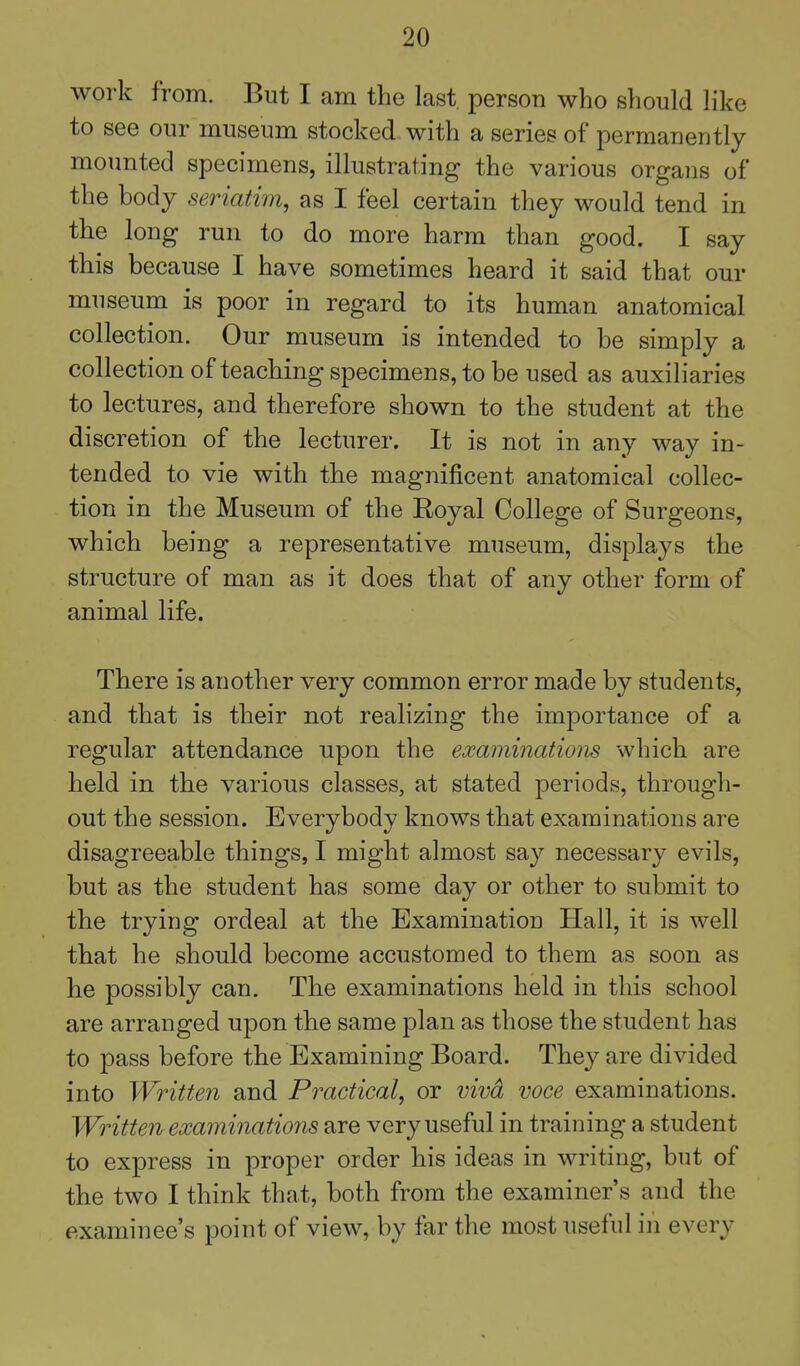 work from. But I am the last person who should like to see our museum stocked with a series of permanently mounted specimens, illustrating the various organs of the body seriatim, as I feel certain they would tend in the long run to do more harm than good. I say this because I have sometimes heard it said that our museum is poor in regard to its human anatomical collection. Our museum is intended to be simply a collection of teaching specimens, to be used as auxiliaries to lectures, and therefore shown to the student at the discretion of the lecturer. It is not in any way in- tended to vie with the magnificent anatomical collec- tion in the Museum of the Royal College of Surgeons, which being a representative museum, displays the structure of man as it does that of any other form of animal life. There is another very common error made by students, and that is their not realizing the importance of a regular attendance upon the examinations which are held in the various classes, at stated periods, through- out the session. Everybody knows that examinations are disagreeable things, I might almost say necessary evils, but as the student has some day or other to submit to the trying ordeal at the Examination Hall, it is well that he should become accustomed to them as soon as he possibly can. The examinations held in this school are arranged upon the same plan as those the student has to pass before the Examining Board. They are divided into Written and Practical, or vivd voce examinations. Written examinations are very useful in training a student to express in proper order his ideas in writing, but of the two I think that, both from the examiner's and the examinee's point of view, by far the most useful in every