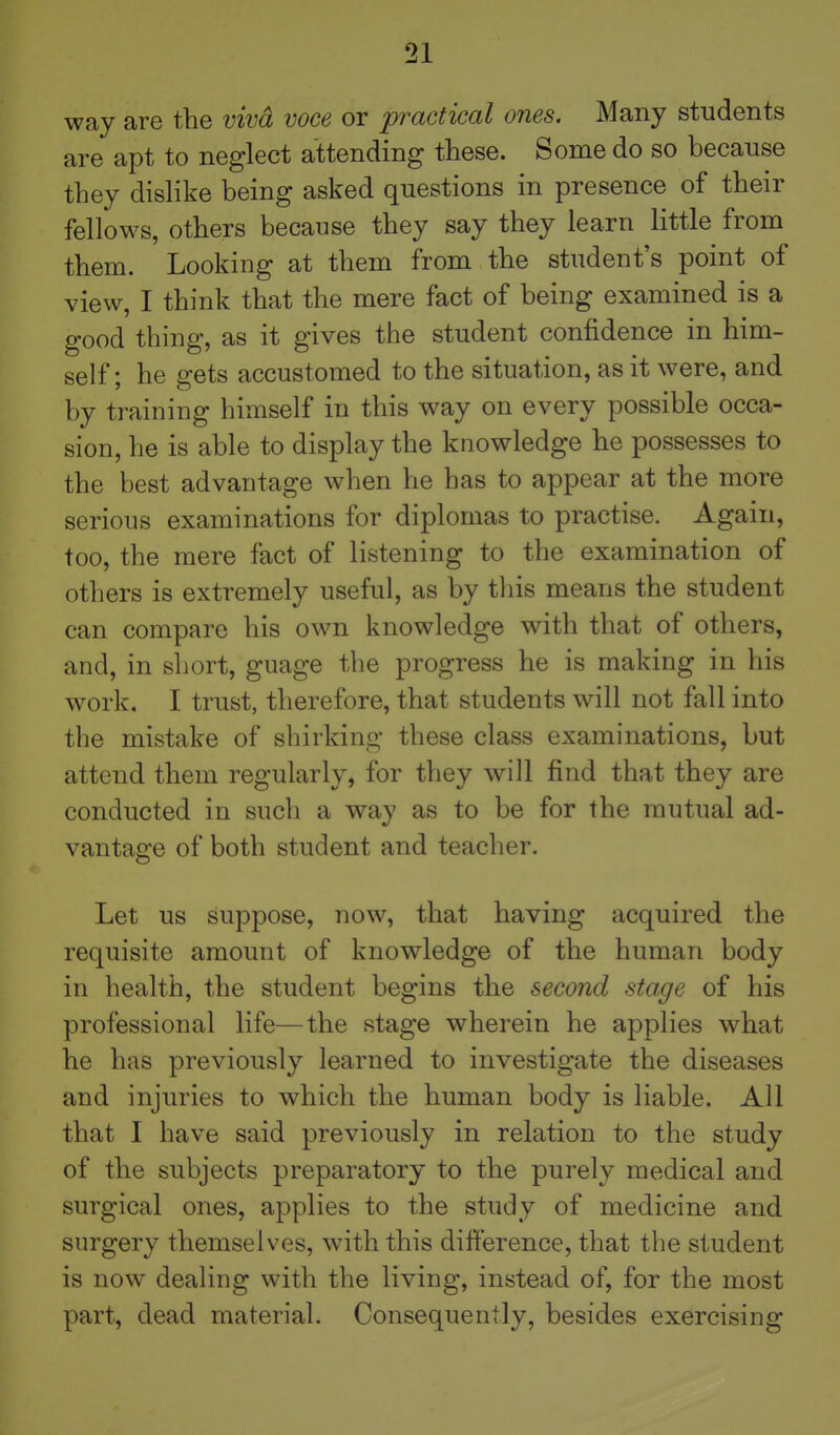 way are the viva voce or practical ones. Many students are apt to neglect attending these. Some do so because they dislike being asked questions in presence of their fellows, others because they say they learn little from them. Looking at them from the student's point of view, I think that the mere fact of being examined is a good thing, as it gives the student confidence in him- self; he gets accustomed to the situation, as it were, and by training himself in this way on every possible occa- sion, he is able to display the knowledge he possesses to the best advantage when he has to appear at the more serious examinations for diplomas to practise. Again, too, the mere fact of listening to the examination of others is extremely useful, as by this means the student can compare his own knowledge with that of others, and, in sliort, guage the progress he is making in his work. I trust, therefore, that students will not fall into the mistake of shirking these class examinations, but attend them regularly, for they will find that they are conducted in such a way as to be for the mutual ad- vantage of both student and teacher. Let us suppose, now, that having acquired the requisite amount of knowledge of the human body in health, the student begins the second stage of his professional life—the stage wherein he applies what he has previously learned to investigate the diseases and injuries to which the human body is liable. All that I have said previously in relation to the study of the subjects preparatory to the purely medical and surgical ones, applies to the study of medicine and surgery themselves, with this difference, that the student is now dealing with the living, instead of, for the most part, dead material. Consequently, besides exercising