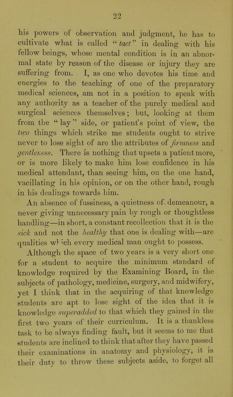 his powers of observation and jnclgment, he has to cultivate what is called  tact in dealing with his fellow beings, whose mental condition is in an abnor- mal state by reason of the disease or injnry they are suffering from. I, as one who devotes his time and energies to the teaching of one of the preparatory medical sciences, am not in a position to speak with any authority as a teacher of the purely medical and surgical sciences themselves; but, looking at them from the  lay side, or patient's point of view, the two things which strike me students ought to strive never to lose sight of are the attributes of firmness and gentleness. There is nothing that upsets a patient more, or is more likely to make him lose confidence in his medical attendant, than seeing him, on the one hand, vacillating in his opinion, or on the other hand, rough in his dealings towards him. An absence of fussiness, a quietness of. demeanour, a never giving unnecessary pain by rough or thoughtless handling—in short, a constant recollection that it is the sick and not the healthy that one is dealing with—are qualities wV^'ch every medical man ought to possess. Although the space of two years is a very short one for a student to acquire the minimum standard of knowledge required by the Examining Board, in the subjects of pathology, medicine, surgery, and midwifery, yet I think that in the acquiring of that knowledge students are apt to lose sight of the idea that it is knowledge superadded to that which they gained in the first two years of their curriculum. It is a thankless task to be always finding fault, but it seems to me that students are inclined to think that after they have passed their examinations in anatomy and physiology, it is their duty to throw these subjects aside, to forget all