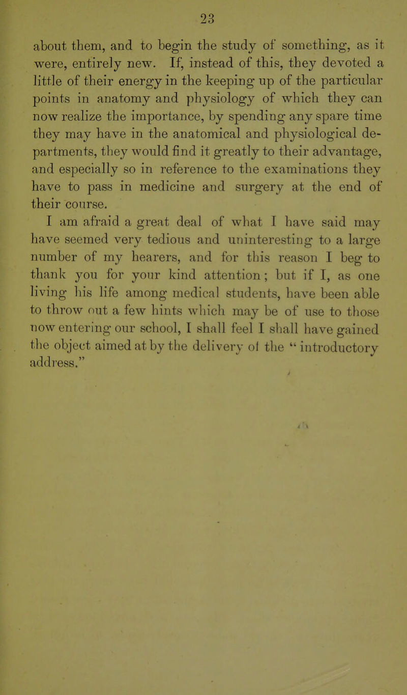 about them, and to begin the study of something, as it were, entirely new. If, instead of this, they devoted a little of their energy in the keeping up of the particular points in anatomy and physiology of which they can now realize the importance, by spending any spare time they may have in the anatomical and physiological de- partments, they would find it greatly to their advantage, and especially so in reference to the examinations they have to pass in medicine and surgery at the end of their course. I am afraid a great deal of what I have said may have seemed very tedious and uninteresting to a large number of my hearers, and for this reason I beg to thank you for your kind attention; but if I, as one living his life among medical students, have been able to throw nut a few hints which may be of use to those now entering our school, I shall feel I shall have gained tlie object aimed at by the delivery ol the introductory addi'ess.