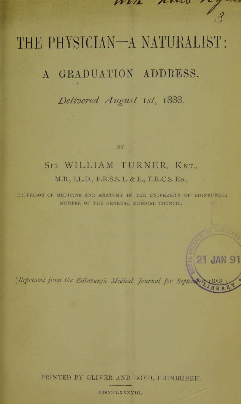 4 THE PHYSICIAN-A NATURALIST: A GEADUATION ADDRESS. Delivered August \st, 1888. BV Sir WILLIAM turner, Knt., M.B., LL.D., F.R.S.S. L & E., F.R.C.S. Ed., PROFESSOR OF MEDICINE AND ANATOMY IN THE UNIVERSITY OF EDINKURGH; MEMRF.R OF TUF CFNF.KAT AIFDITAT rOTTNTII,. 21 JAN 91 {Rcpiiitted from ihe Edinlntr-^h Medical Jonnial for Seftc PRINTED BY OLIVER AND BOYD, EDINBURGH. MDCCCLXXNVJll.